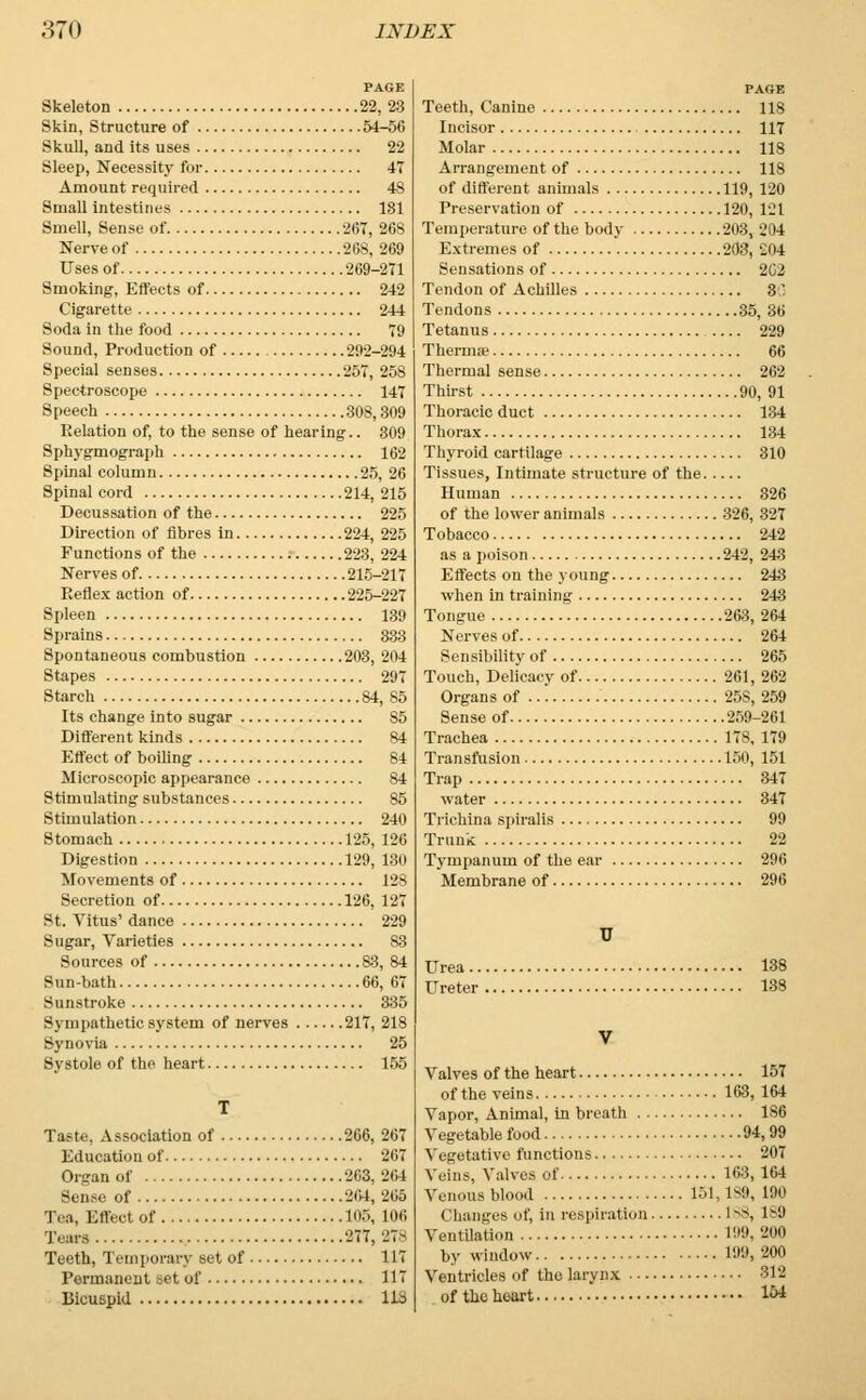 PAGE Skeleton 22, 23 Skin, Structure of 54-56 Skull, and its uses 22 Sleep, Necessity for 47 Amount required 48 Small intestines 181 Smell, Sense of -JOT, 268 Nerve of 268, 269 Uses of 269-271 Smoking, Eifects of 242 Cigarette 244 Soda in the food 79 Sound, Production of 292-294 Special senses 257, 258 Spectroscope 147 Speech 308,309 Relation of, to the sense of hearing.. 309 Sphygmograph 162 Spinal column 25, 26 Spinal cord 214, 215 Decussation of the 225 Direction of fibres in 224, 225 Functions of the 223, 224 Nerves of 215-217 Reflex action of 225-227 Spleen 139 Sprains 333 Spontaneous combustion 203, 204 Stapes 297 Starch 84, 85 Its change into sugar 85 Different kinds 84 Effect of boiling 84 Microscopic appearance 84 Stimulating substances 85 Stimulation 240 Stomach 125, 126 Digestion 129, 180 Movements of 128 Secretion of 126, 127 St. Vitus' dance 229 Sugar, Varieties S3 Sources of S3, 84 Sun-bath 66, 67 Sunstroke 335 Sympathetic system of nerves 217, 218 Synovia 25 Systole of the heart 155 T Taste, Association of 266, 267 Education of 267 Organ of 263, 264 Sen i Of 204,205 Tea, Effect of 105, 106 Tears 277,27-^ Teeth, Temporary set of 117 Permanent set of 117 Bicuspid 113 PAGE Teeth, Canine 118 Incisor 117 Molar 118 Arrangement of 118 of different animals 119, 120 Preservation of 120, 121 Temperature of the body 203, 204 Extremes of 203, 204 Sensations of 2G2 Tendon of Achilles 80 Tendons 35, 36 Tetanus 229 Thermae 66 Thermal sense 262 Thirst 90, 91 Thoracic duct 134 Thorax 134 Thyroid cartilage 310 Tissues, Intimate structure of the Human 326 of the lower animals 326, 327 Tobacco 242 as a poison 242, 243 Effects on the young 243 when in training 243 Tongue 263, 264 Nerves of 264 Sensibility of 265 Touch, Delicacy of 261, 262 Organs of 25S, 259 Sense of 259-261 Trachea 178,179 Transfusion 150, 151 Trap 347 water 347 Trichina spiralis 99 Trunk 22 Tympanum of the ear 296 Membrane of 296 U Urea 138 Ureter 138 V Valves of the heart 157 of the veins 163, 164 Vapor, Animal, in breath 186 Vegetable food 94,99 Vegetative functions 207 Veins, Valves of 163, 164 Venous blood 151, 189, 190 Changes of, in respiration L88, 189 Ventilation 199, 200 by window 199, 200 Ventricles of the larynx 312 of the heart l&t