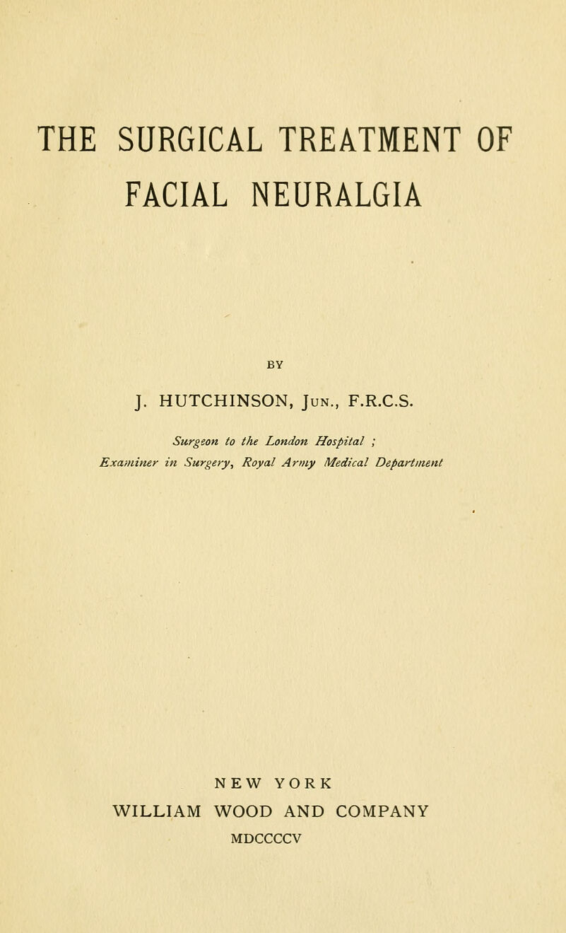 FACIAL NEURALGIA BY J. HUTCHINSON, Jun., F.R.C.S. Surgeon to the London Hospital ; Examiner in Surgery, Royal Army Medical Department NEW YORK WILLIAM WOOD AND COMPANY MDCCCCV