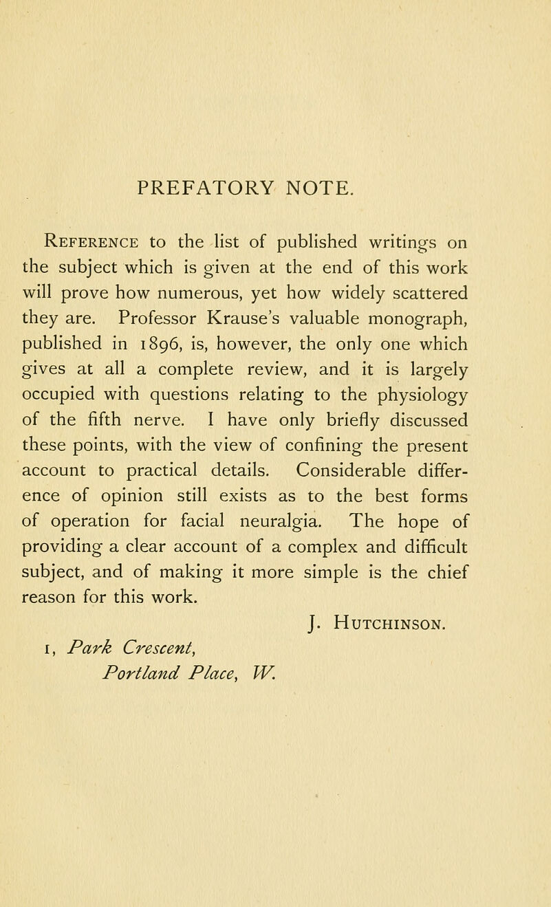 PREFATORY NOTE. Reference to the list of published writings on the subject which is given at the end of this work will prove how numerous, yet how widely scattered they are. Professor Krause's valuable monograph, published in 1896, is, however, the only one which gives at all a complete review, and it is largely occupied with questions relating to the physiology of the fifth nerve. I have only briefly discussed these points, with the view of confining the present account to practical details. Considerable differ- ence of opinion still exists as to the best forms of operation for facial neuralgia. The hope of providing a clear account of a complex and difficult subject, and of making it more simple is the chief reason for this work. J. Hutchinson. I, Park Crescent, Portland Place, W.