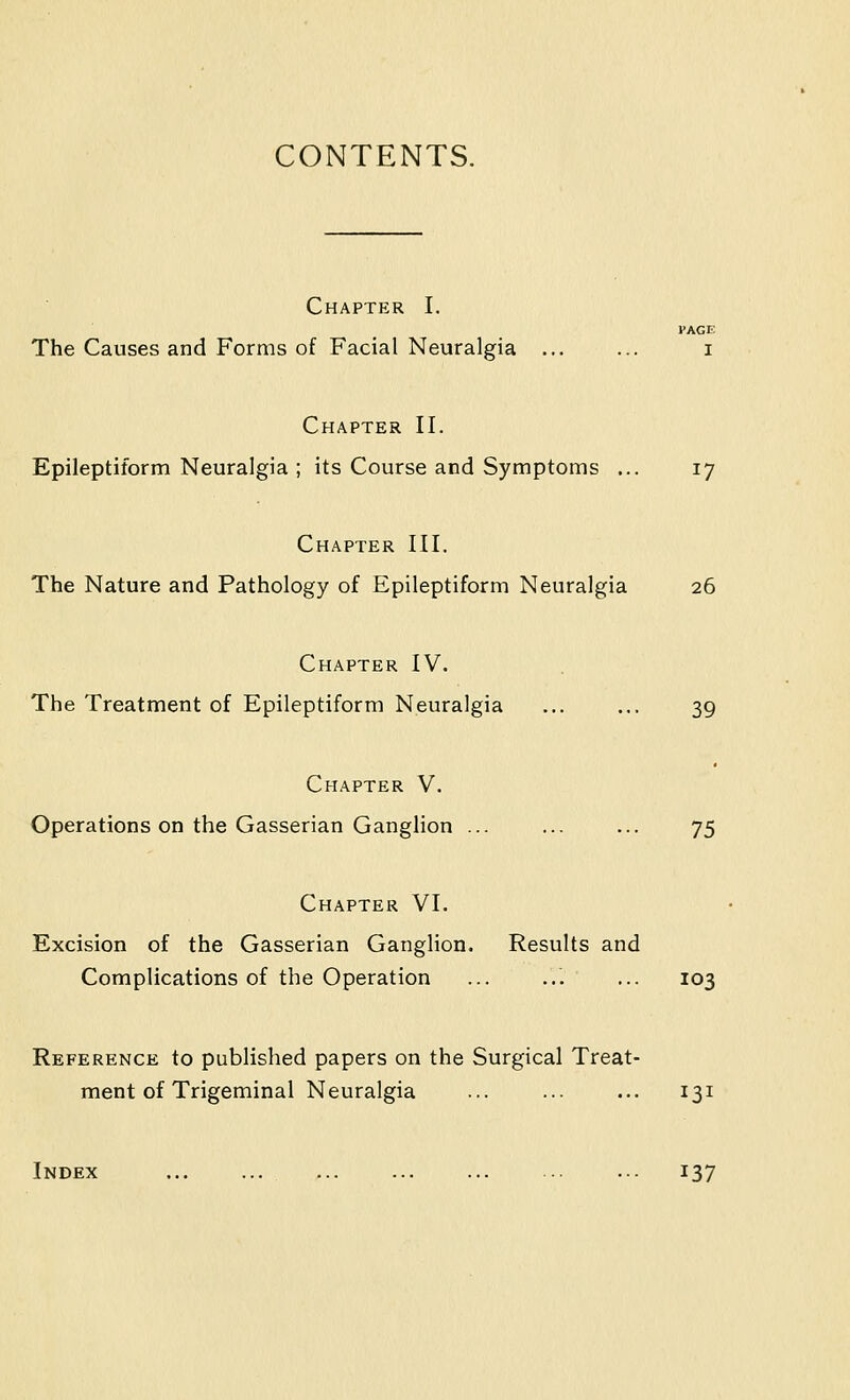 CONTENTS. Chapter I. PAGE The Causes and Forms of Facial Neuralgia i Chapter II. Epileptiform Neuralgia ; its Course and Symptoms ... 17 Chapter III. The Nature and Pathology of Epileptiform Neuralgia 26 Chapter IV. The Treatment of Epileptiform Neuralgia ... ... 39 Chapter V. Operations on the Gasserian Ganglion ... ... ... 75 Chapter VI. Excision of the Gasserian Ganglion. Results and Complications of the Operation ... ... ... 103 Reference to published papers on the Surgical Treat- ment of Trigeminal Neuralgia ... ... ... 131 Index ... ... ... .. ... 137