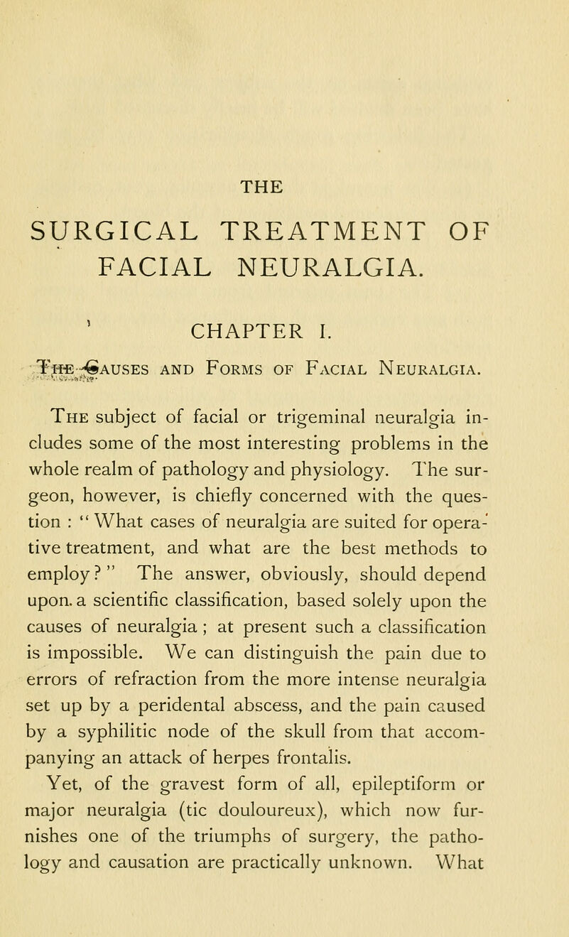 THE SURGICAL TREATMENT OF FACIAL NEURALGIA. CHAPTER I. Tii-E'Causes and Forms of Facial Neuralgia. -■ -■^■c;-,!^!\^?■ THE subject of facial or trigeminal neuralgia in- cludes some of the most interesting problems in the whole realm of pathology and physiology. The sur- geon, however, is chiefly concerned with the ques- tion :  What cases of neuralgia are suited for opera- tive treatment, and what are the best methods to employ? The answer, obviously, should depend upon, a scientific classification, based solely upon the causes of neuralgia ; at present such a classification is impossible. We can distinguish the pain due to errors of refraction from the more intense neuralgia set up by a peridental abscess, and the pain caused by a syphilitic node of the skull from that accom- panying an attack of herpes frontalis. Yet, of the gravest form of all, epileptiform or major neuralgia (tic douloureux), which now fur- nishes one of the triumphs of surgery, the patho- logy and causation are practically unknown. What