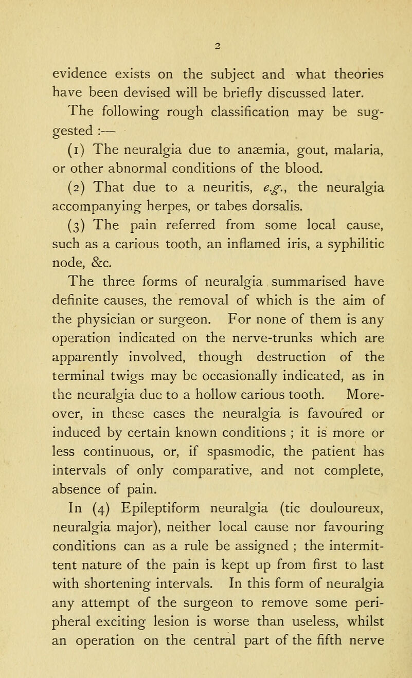 evidence exists on the subject and what theories have been devised will be briefly discussed later. The following rough classification may be sug- gested :— (i) The neuralgia due to anaemia, gout, malaria, or other abnormal conditions of the blood. (2) That due to a neuritis, e.g., the neuralgia accompanying herpes, or tabes dorsalis. (3) The pain referred from some local cause, such as a carious tooth, an inflamed iris, a syphilitic node, &c. The three forms of neuralgia summarised have definite causes, the removal of which is the aim of the physician or surgeon. For none of them is any operation indicated on the nerve-trunks which are apparently involved, though destruction of the terminal twigs may be occasionally indicated, as in the neuralo-ia due to a hollow carious tooth. More- o over, in these cases the neuralgia is favoured or induced by certain known conditions ; it is more or less continuous, or, if spasmodic, the patient has intervals of only comparative, and not complete, absence of pain. In (4) Epileptiform neuralgia (tic douloureux, neuralgia major), neither local cause nor favouring conditions can as a rule be assigned ; the intermit- tent nature of the pain is kept up from first to last with shortening intervals. In this form of neuralgia any attempt of the surgeon to remove some peri- pheral exciting lesion is worse than useless, whilst an operation on the central part of the fifth nerve