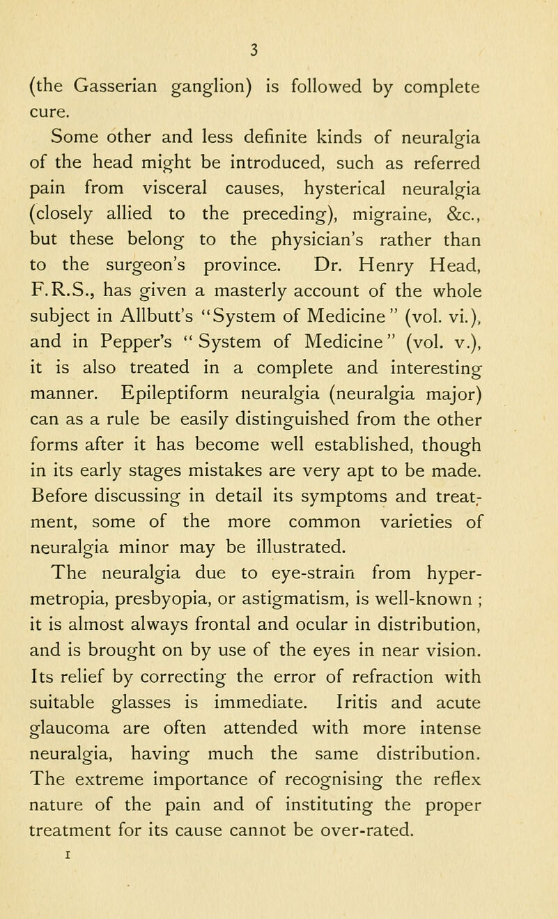 (the Gasserian ganglion) is followed by complete cure. Some other and less definite kinds of neuralgia of the head might be introduced, such as referred pain from visceral causes, hysterical neuralgia (closely allied to the preceding), migraine, &c., but these belong to the physician's rather than to the surgeon's province. Dr. Henry Head, F.R.S., has given a masterly account of the whole subject in Allbutt's System of Medicine (vol. vi.)» and in Pepper's System of Medicine (vol. v.), it is also treated in a complete and interesting manner. Epileptiform neuralgia (neuralgia major) can as a rule be easily distinguished from the other forms after it has become well established, though in its early stages mistakes are very apt to be made. Before discussing in detail its symptoms and treat- ment, some of the more common varieties of neuralgia minor may be illustrated. The neuralgia due to eye-strain from hyper- metropia, presbyopia, or astigmatism, is well-known ; it is almost always frontal and ocular in distribution, and is brought on by use of the eyes in near vision. Its relief by correcting the error of refraction with suitable glasses is immediate. Iritis and acute glaucoma are often attended with more intense neuralgia, having much the same distribution. The extreme importance of recognising the reflex nature of the pain and of instituting the proper treatment for its cause cannot be over-rated.