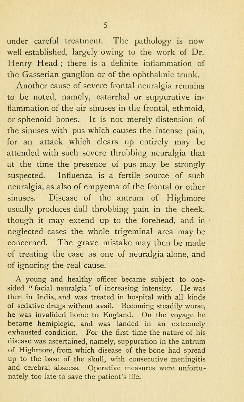 under careful treatment. The pathology is now well established, largely owing to the work of Dr. Henry Head ; there is a definite inflammation of the Gasserian ganglion or of the ophthalmic trunk. Another cause of severe frontal neuralgria remains to be noted, namely, catarrhal or suppurative in- flammation of the air sinuses in the frontal, ethmoid,' or sphenoid bones. It is not merely distension of the sinuses with pus which causes the intense pain, for an attack which clears up entirely may be attended with such severe throbbinof neuralg^ia that at the time the presence of pus may be strongly suspected. Influenza is a fertile source of such neuralgia, as also of empyema of the frontal or other sinuses. Disease of the antrum of Higfhmore usually produces dull throbbing pain in the cheek, though it may extend up to the forehead, and in neglected cases the whole trigeminal area may be concerned. The grave mistake may then be made of treating the case as one of neuralgia alone, and of ignoring the real cause. A young and healthy officer became subject to one- sided  facial neuralgia  of increasing intensity. He was then in India, and was treated in hospital with all kinds of sedative drugs without avail. Becoming steadily worse, he was invalided home to England. On the voyage he became hemiplegic, and was landed in an extremely exhausted condition. For the first time the nature of his disease was ascertained, namely, suppuration in the antrum of Highmore, from which disease of the bone had spread up to the base of the skull, with consecutive meningitis and cerebral abscess. Operative measures were unfortu- nately too late to save the patient's life.