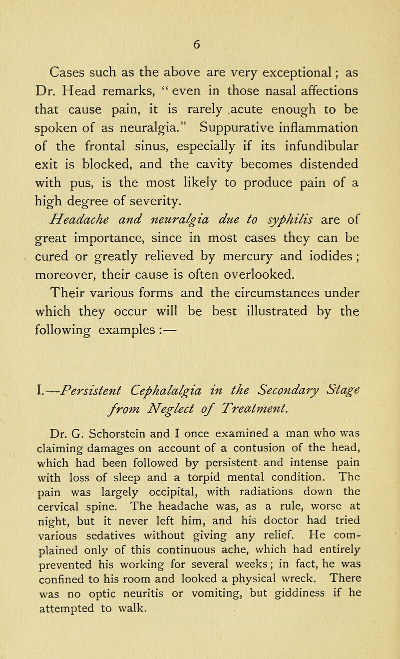 Cases such as the above are very exceptional; as Dr. Head remarks,  even in those nasal affections that cause pain, it is rarely acute enough to be spoken of as neuralgia. Suppurative inflammation of the frontal sinus, especially if its infundibular exit is blocked, and the cavity becomes distended with pus, is the most likely to produce pain of a high degree of severity. Headache and neuralgia due to syphilis are of great importance, since in most cases they can be cured or greatly relieved by mercury and iodides ; moreover, their cause is often overlooked. Their various forms and the circumstances under which they occur will be best illustrated by the following examples :— I.—Persistent Cephalalgia in the Secondary Stage from Neglect of Treatment. Dr. G. Schorstein and I once examined a man who was claiming damages on account of a contusion of the head, which had been followed by persistent and intense pain with loss of sleep and a torpid mental condition. The pain was largely occipital, with radiations down the cervical spine. The headache was, as a rule, worse at night, but it never left him, and his doctor had tried various sedatives without giving any relief. He com- plained only of this continuous ache, which had entirely prevented his working for several weeks; in fact, he was confined to his room and looked a physical wreck. There was no optic neuritis or vomiting, but giddiness if he attempted to walk.