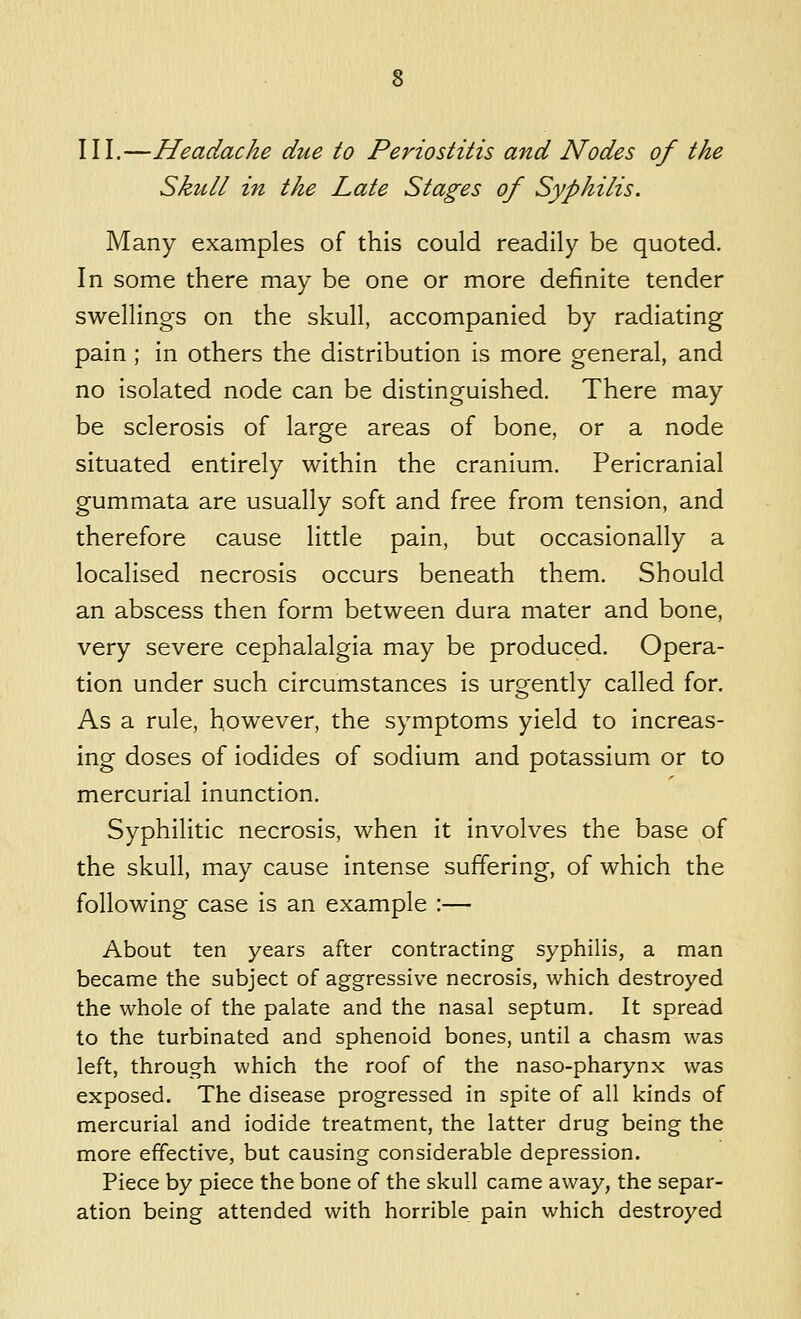 III.—Headache due to Periostitis and Nodes of the Skull in the Late Stages of Syphilis. Many examples of this could readily be quoted. In some there may be one or more definite tender swellings on the skull, accompanied by radiating pain ; in others the distribution is more general, and no isolated node can be distinguished. There may be sclerosis of large areas of bone, or a node situated entirely within the cranium. Pericranial gummata are usually soft and free from tension, and therefore cause little pain, but occasionally a localised necrosis occurs beneath them. Should an abscess then form between dura mater and bone, very severe cephalalgia may be produced. Opera- tion under such circumstances is urgently called for. As a rule, however, the symptoms yield to increas- ing doses of iodides of sodium and potassium or to mercurial inunction. Syphilitic necrosis, when it involves the base of the skull, may cause intense suffering, of which the following case is an example :— About ten years after contracting syphilis, a man became the subject of aggressive necrosis, which destroyed the whole of the palate and the nasal septum. It spread to the turbinated and sphenoid bones, until a chasm was left, through which the roof of the naso-pharynx was exposed. The disease progressed in spite of all kinds of mercurial and iodide treatment, the latter drug being the more effective, but causing considerable depression. Piece by piece the bone of the skull came away, the separ- ation being attended with horrible pain which destroyed