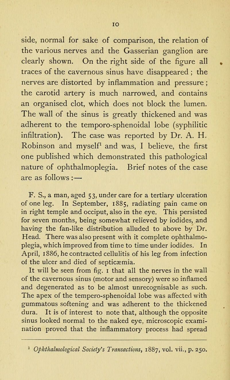 10 side, normal for sake of comparison, the relation of the various nerves and the Gasserian ganglion are clearly shown. On the right side of the figure all traces of the cavernous sinus have disappeared ; the nerves are distorted by inflammation and pressure ; the carotid artery is much narrowed, and contains an organised clot, which does not block the lumen. The wall of the sinus is greatly thickened and was adherent to the temporo-sphenoidal lobe (syphilitic infiltration). The case was reported by Dr. A. H, Robinson and myself^ and was, I believe, the first one published which demonstrated this pathological nature of ophthalmoplegia. Brief notes of the case are as follows :— F. S., a man, aged 53, under care for a tertiary ulceration of one leg. In September, 1885, radiating pain came on in right temple and occiput, also in the eye. This persisted for seven months, being somewhat relieved by iodides, and having the fan-like distribution alluded to above by Dr. Head. There was also present with it complete ophthalmo- plegia, which improved from time to time under iodides. In April, 1886, he contracted cellulitis of his leg from infection of the ulcer and died of septicaemia. It will be seen from fig. i that all the nerves in the wall of the cavernous sinus (motor and sensory) were so inflamed and degenerated as to be almost unrecognisable as such. The apex of the tempero-sphenoidal lobe was affected with gummatous softening and was adherent to the thickened dura. It is of interest to note that, although the opposite sinus looked normal to the naked eye, microscopic exami- nation proved that the inflammatory process had spread ^ Ophthalmological Society's Transactions, 1887, vol. vii., p. 250.