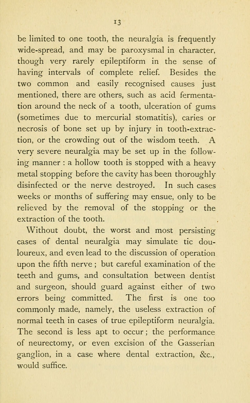 be limited to one tooth, the neuralgia is frequently wide-spread, and may be paroxysmal in character, though very rarely epileptiform in the sense of having intervals of complete relief. Besides the two common and easily recognised causes just mentioned, there are others, such as acid fermenta- tion around the neck of a tooth, ulceration of gums (sometimes due to mercurial stomatitis), caries or necrosis of bone set up by injury in tooth-extrac- tion, or the crowding out of the wisdom teeth. A very severe neuralgia may be set up in the follow- ing manner : a hollow tooth is stopped with a heavy metal stopping before the cavity has been thoroughly disinfected or the nerve destroyed. In such cases weeks or months of suffering may ensue, only to be relieved by the removal of the stopping or the extraction of the tooth. Without doubt, the worst and most persisting cases of dental neuralgia may simulate tic dou- loureux, and even lead to the discussion of operation upon the fifth nerve ; but careful examination of the teeth and gums, and consultation between dentist and surgeon, should guard against either of two errors being committed. The first is one too commonly made, namely, the useless extraction of normal teeth in cases of true epileptiform neuralgia. The second is less apt to occur; the performance of neurectomy, or even excision of the Gasserian ganglion, in a case where dental extraction, &c., would suffice.