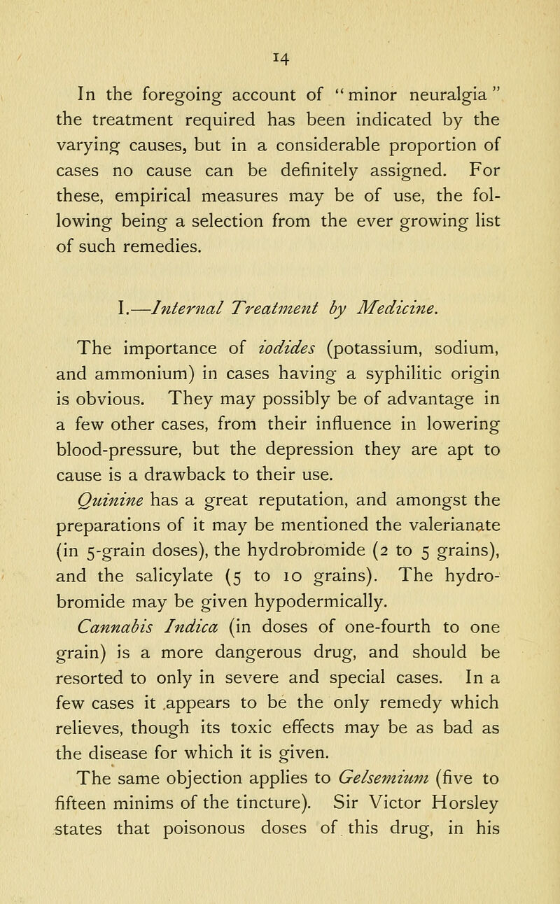 In the foregoing account of  minor neuralgia  the treatment required has been indicated by the varying causes, but in a considerable proportion of cases no cause can be definitely assigned. For these, empirical measures may be of use, the fol- lowing being a selection from the ever growing list of such remedies. I.—Internal Treatment by Medicine. The importance of iodides (potassium, sodium, and ammonium) in cases having a syphilitic origin is obvious. They may possibly be of advantage in a few other cases, from their influence in lowering blood-pressure, but the depression they are apt to cause is a drawback to their use. Qtiinine has a great reputation, and amongst the preparations of it may be mentioned the valerianate (in 5-grain doses), the hydrobromide (2 to 5 grains), and the salicylate (5 to 10 grains). The hydro- bromide may be given hypodermically. Cannabis Indica (in doses of one-fourth to one grain) is a more dangerous drug, and should be resorted to only in severe and special cases. In a few cases it .appears to be the only remedy which relieves, though its toxic effects may be as bad as the disease for which it is given. The same objection applies to Gelsemiuni (five to fifteen minims of the tincture). Sir Victor Horsley states that poisonous doses of. this drug, in his