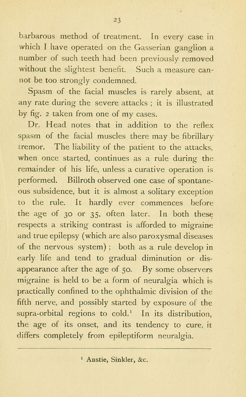 barbarous method of treatment. In every case in which I have operated on the Gasserian gangHon a number of such teeth had been previously removed without the shghtest benefit. Such a measure can- not be too strongly condemned. Spasm of the facial muscles is rarely absent, at any rate during the severe attacks ; it is illustrated by fig. 2 taken from one of my cases. Dr. Head notes that in addition to the reflex spasm of the facial muscles there may be fibrillary tremor. The liability of the patient to the attacks, when once started, continues as a rule during the remainder of his life, unless a curative operation is performed. Billroth observed one case of spontane- ous subsidence, but it is almost a solitary exception to the rule. It hardly ever commences before the age of 30 or 35, often later. In both these respects a striking contrast is afforded to migraine and true epilepsy (which are also paroxysmal diseases of the nervous system) ; both as a rule develop in early life and tend to gradual diminution or dis- appearance after the age of 50. By some observers migraine is held to be a form of neuralgia which is practically confined to the ophthalmic division of the fifth nerve, and possibly started by exposure of the supra-orbital regions to cold.^ In its distribution, the age of its onset, and its tendency to cure, it differs completely from epileptiform neuralgia. ^ Anstie, Sinkler, &c.