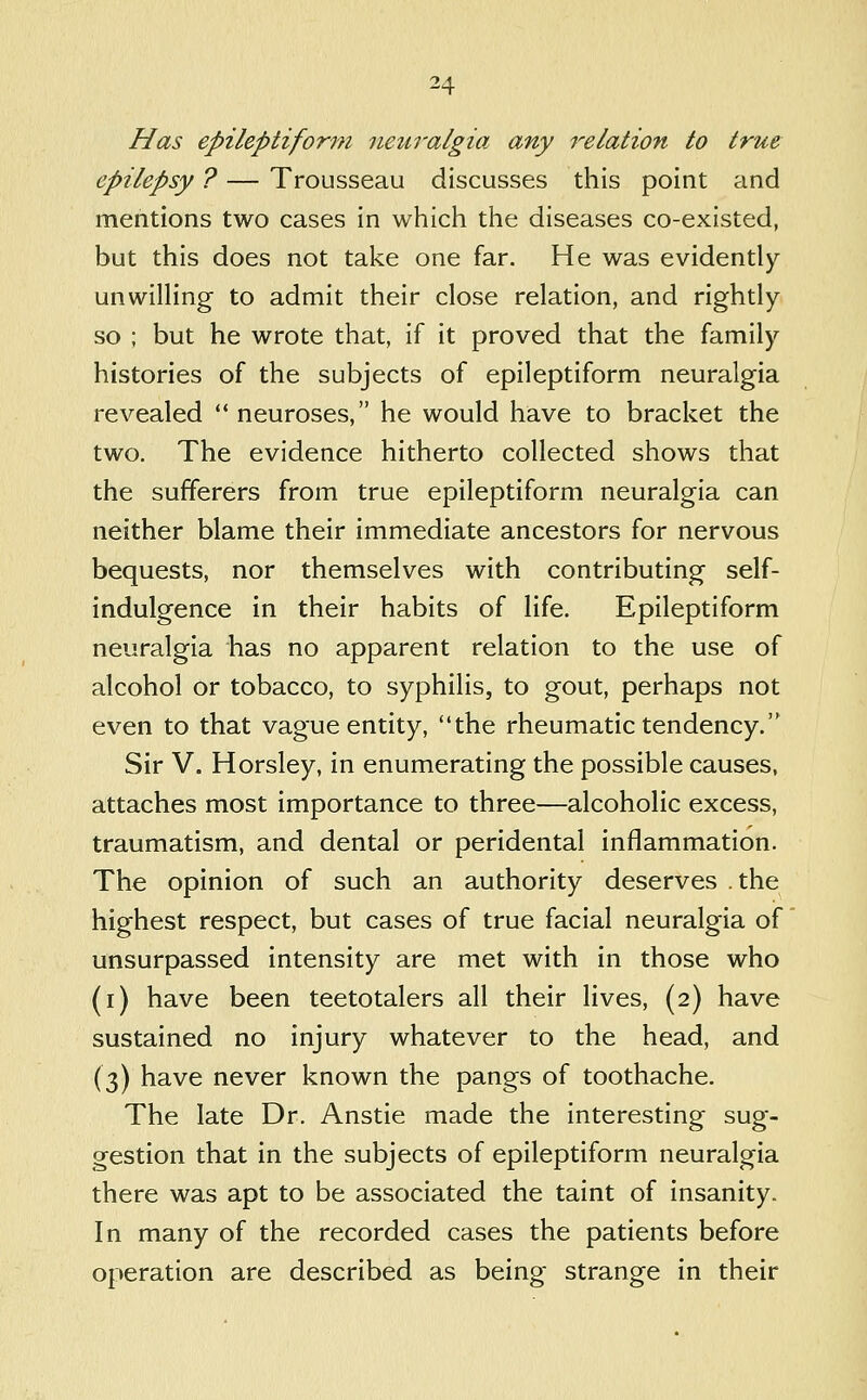 Has epileptiform neuralgia any relation to true epilepsy ? — Trousseau discusses this point and mentions two cases in which the diseases co-existed, but this does not take one far. He was evidently unwilling to admit their close relation, and rightly so ; but he wrote that, if it proved that the family histories of the subjects of epileptiform neuralgia revealed ** neuroses, he would have to bracket the two. The evidence hitherto collected shows that the sufferers from true epileptiform neuralgia can neither blame their immediate ancestors for nervous bequests, nor themselves with contributing self- indulgence in their habits of life. Epileptiform neuralgia has no apparent relation to the use of alcohol or tobacco, to syphilis, to gout, perhaps not even to that vague entity, the rheumatic tendency. Sir V. Horsley, in enumerating the possible causes, attaches most importance to three—alcoholic excess, traumatism, and dental or peridental inflammation. The opinion of such an authority deserves the highest respect, but cases of true facial neuralgia of unsurpassed intensity are met with in those who (i) have been teetotalers all their lives, (2) have sustained no injury whatever to the head, and (3) have never known the pangs of toothache. The late Dr. Anstie made the interesting sug- gestion that in the subjects of epileptiform neuralgia there was apt to be associated the taint of insanity. In many of the recorded cases the patients before operation are described as being strange in their