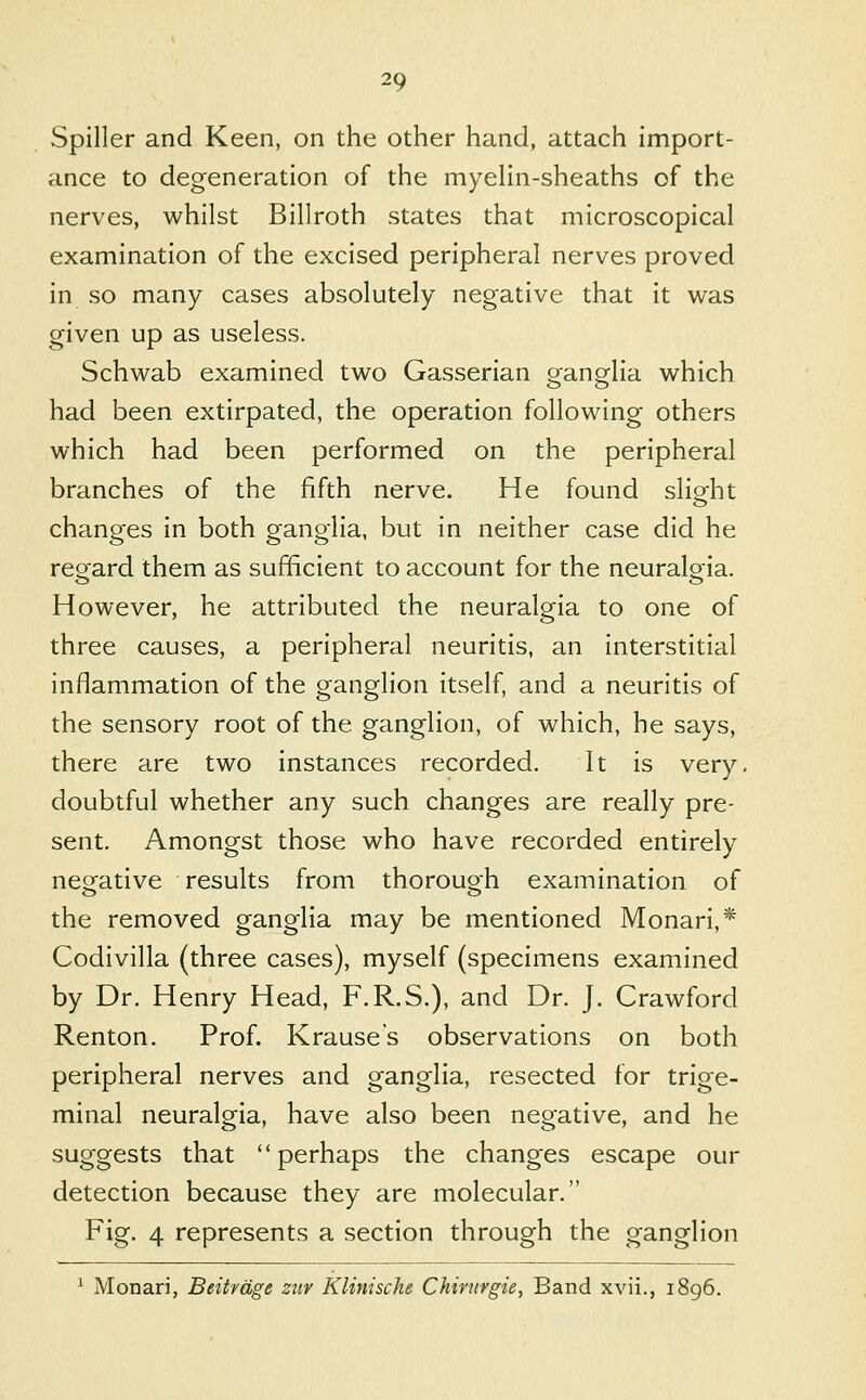 Spiller and Keen, on the other hand, attach import- ance to degeneration of the myehn-sheaths of the nerves, whilst Billroth states that microscopical examination of the excised peripheral nerves proved in so many cases absolutely negative that it was given up as useless. Schwab examined two Gasserian orangflia which had been extirpated, the operation following others which had been performed on the peripheral branches of the fifth nerve. He found slight changes in both ganglia, but in neither case did he reoard them as sufficient to account for the neuralg^ia. However, he attributed the neuralgia to one of three causes, a peripheral neuritis, an interstitial inflammation of the ganglion itself, and a neuritis of the sensory root of the ganglion, of which, he says, there are two instances recorded. It is very, doubtful whether any such changes are really pre- sent. Amongst those who have recorded entirely negative results from thorough examination of the removed ganglia may be mentioned Monari,* Codivilla (three cases), myself (specimens examined by Dr. Henry Head, F.R.S.), and Dr. J. Crawford Renton. Prof. Krause's observations on both peripheral nerves and ganglia, resected for trige- minal neuralgia, have also been negative, and he suggests that perhaps the changes escape our detection because they are molecular. Fig. 4 represents a section through the ganglion ' Monari, Beitrdge ziir Klinische Chirnrgie, Band xvii., 1896.