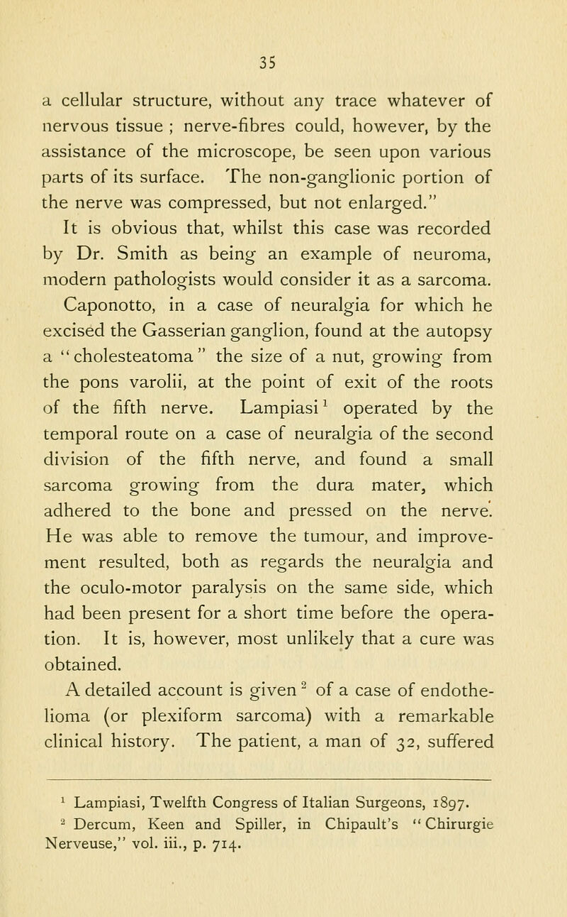 a cellular structure, without any trace whatever of nervous tissue ; nerve-fibres could, however, by the assistance of the microscope, be seen upon various parts of its surface. The non-ganglionic portion of the nerve was compressed, but not enlarged. It is obvious that, whilst this case was recorded by Dr. Smith as being an example of neuroma, modern pathologists would consider it as a sarcoma. Caponotto, in a case of neuralgia for which he excised the Gasserian ganglion, found at the autopsy a cholesteatoma the size of a nut, growing from the pons varolii, at the point of exit of the roots of the fifth nerve. Lampiasi ^ operated by the temporal route on a case of neuralgia of the second division of the fifth nerve, and found a small sarcoma growing from the dura mater, which adhered to the bone and pressed on the nerve. He was able to remove the tumour, and improve- ment resulted, both as regards the neuralgia and the oculo-motor paralysis on the same side, which had been present for a short time before the opera- tion. It is, however, most unlikely that a cure was obtained. A detailed account is given ^ of a case of endothe- lioma (or plexiform sarcoma) with a remarkable clinical history. The patient, a man of 32, suffered ^ Lampiasi, Twelfth Congress of Italian Surgeons, 1897. ^ Dercum, Keen and Spiller, in Chipault's  Chirurgie Nerveuse, vol. iii., p. 714.