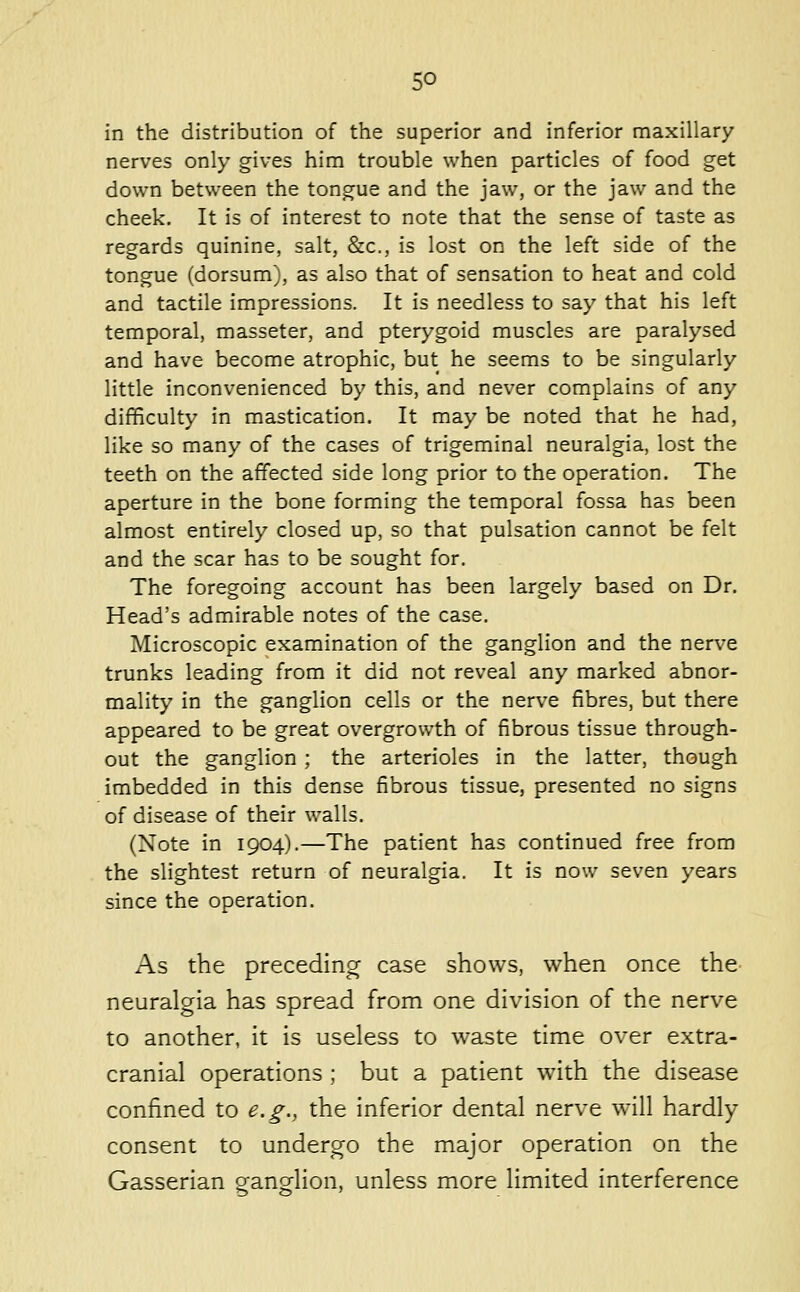 in the distribution of the superior and inferior maxillary nerves only gives him trouble when particles of food get down between the tongue and the jaw, or the jaw and the cheek. It is of interest to note that the sense of taste as regards quinine, salt, &c., is lost on the left side of the tongue (dorsum), as also that of sensation to heat and cold and tactile impressions. It is needless to say that his left temporal, masseter, and pterygoid muscles are paralysed and have become atrophic, but he seems to be singularly little inconvenienced by this, and never complains of any difficulty in mastication. It may be noted that he had, like so many of the cases of trigeminal neuralgia, lost the teeth on the affected side long prior to the operation. The aperture in the bone forming the temporal fossa has been almost entirely closed up, so that pulsation cannot be felt and the scar has to be sought for. The foregoing account has been largely based on Dr. Head's admirable notes of the case. Microscopic examination of the ganglion and the nerve trunks leading from it did not reveal any marked abnor- mality in the ganglion cells or the nerve fibres, but there appeared to be great overgrowth of fibrous tissue through- out the ganglion ; the arterioles in the latter, though imbedded in this dense fibrous tissue, presented no signs of disease of their walls. (Note in 1904).—The patient has continued free from the slightest return of neuralgia. It is now seven years since the operation. As the preceding case shows, when once the neuralgia has spread from one division of the nerve to another, it is useless to waste time over extra- cranial operations ; but a patient with the disease confined to e.g., the inferior dental nerve will hardly consent to undergo the major operation on the Gasserian ganglion, unless more limited interference