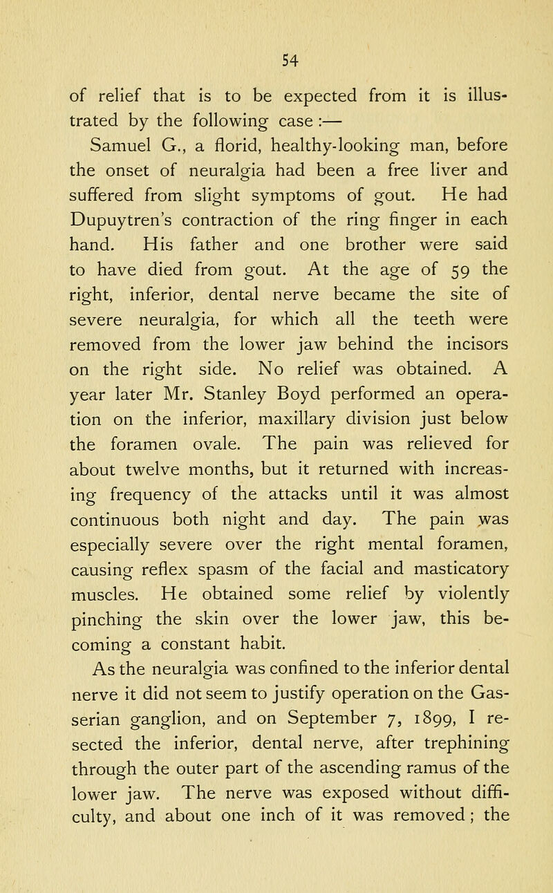 of relief that is to be expected from it is illus- trated by the following case :— Samuel G., a florid, healthy-looking man, before the onset of neuralgia had been a free liver and suffered from slight symptoms of gout. He had Dupuytren's contraction of the ring finger in each hand. His father and one brother were said to have died from gout. At the age of 59 the right, inferior, dental nerve became the site of severe neuralgia, for which all the teeth were removed from the lower jaw behind the incisors on the right side. No relief was obtained. A year later Mr. Stanley Boyd performed an opera- tion on the inferior, maxillary division just below the foramen ovale. The pain was relieved for about twelve months, but it returned with increas- ing frequency of the attacks until it was almost continuous both night and day. The pain was especially severe over the right mental foramen, causing reflex spasm of the facial and masticatory muscles. He obtained some relief by violently pinching the skin over the lower jaw, this be- coming a constant habit. As the neuralgia was confined to the inferior dental nerve it did not seem to justify operation on the Gas- serian ganglion, and on September 7, 1899, I re- sected the inferior, dental nerve, after trephining through the outer part of the ascending ramus of the lower jaw. The nerve was exposed without diffi- culty, and about one inch of it was removed; the