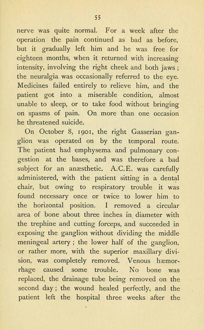 nerve was quite normal. For a week after the operation the pain continued as bad as before, but it gradually left him and he was free for eighteen months, when it returned with increasing intensity, involving the right cheek and both jaws ; the neuralgia was occasionally referred to the eye. Medicines failed entirely to relieve him, and the patient got into a miserable condition, almost unable to sleep, or to take food without bringing on spasms of pain. On more than one occasion he threatened suicide. On October 8, 1901, the right Gasserian gan- glion was operated on by the temporal route. The patient had emphysema and pulmonary con- gestion at the bases, and was therefore a bad subject for an anaesthetic. A.C.E. was carefully administered, with the patient sitting in a dental chair, but owing to respiratory trouble it was found necessary once or twice to lower him to the horizontal position. I removed a circular area of bone about three inches in diameter with the trephine and cutting forceps, and succeeded in exposing the ganglion without dividing the middle meningeal artery ; the lower half of the ganglion, or rather more, with the superior maxillary divi- sion, was completely removed. Venous haemor- rhage caused some trouble. No bone was replaced, the drainage tube being removed on the second day ; the wound healed perfectly, and the patient left the hospital three weeks after the