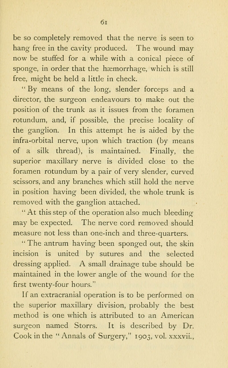 be so completely removed that the nerve is seen to hang free in the cavity produced. The wound may now be stuffed for a while with a conical piece of sponge, in order that the haemorrhage, which is still free, might be held a little in check.  By means of the long, slender forceps and a director, the surgeon endeavours to make out the position of the trunk as it issues from the foramen rotundum, and, if possible, the precise locality of the ganglion. In this attempt he is aided by the infra-orbital nerve, upon which traction (by means of a silk thread), is maintained. Finally, the superior maxillary nerve is divided close to the foramen rotundum by a pair of very slender, curved scissors, and any branches which still hold the nerve in position having been divided, the whole trunk is removed with the ganglion attached.  At this step of the operation also much bleeding may be expected. The nerve cord removed should measure not less than one-inch and three-quarters.  The antrum having been sponged out, the skin incision is united by sutures and the selected dressing applied. A small drainage tube should be maintained in the lower angle of the wound for the first twenty-four hours. If an extracranial operation is to be performed on the superior maxillary division, probably the best method is one which is attributed to an American surgeon named Storrs. It is described by Dr. Cook in the  Annals of Surgery, 1903, vol. xxxvii.,