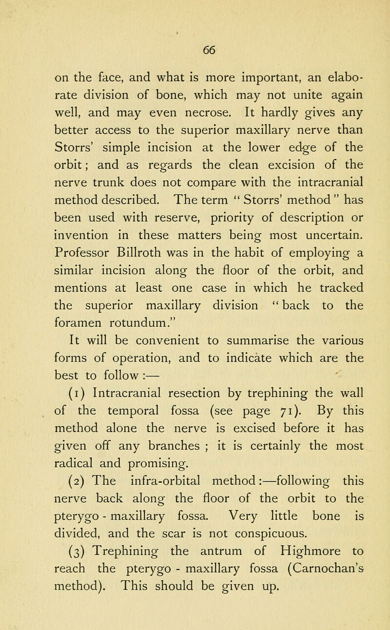 on the face, and what is more important, an elabo- rate division of bone, which may not unite again well, and may even necrose. It hardly gives any better access to the superior maxillary nerve than Storrs' simple incision at the lower edge of the orbit; and as regards the clean excision of the nerve trunk does not compare with the intracranial method described. The term  Storrs' method  has been used with reserve, priority of description or invention in these matters being most uncertain. Professor Billroth was in the habit of employing a similar incision along the floor of the orbit, and mentions at least one case in which he tracked the superior maxillary division  back to the foramen rotundum. It will be convenient to summarise the various forms of operation, and to indicate which are the best to follow :— (i) Intracranial resection by trephining the wall of the temporal fossa (see page 71). By this method alone the nerve is excised before it has given off any branches ; it is certainly the most radical and promising. (2) The infra-orbital method:—following this nerve back along the floor of the orbit to the pterygo - maxillary fossa. Very little bone is divided, and the scar is not conspicuous. (3) Trephining the antrum of Highmore to reach the pterygo - maxillary fossa (Carnochan's method). This should be given up.