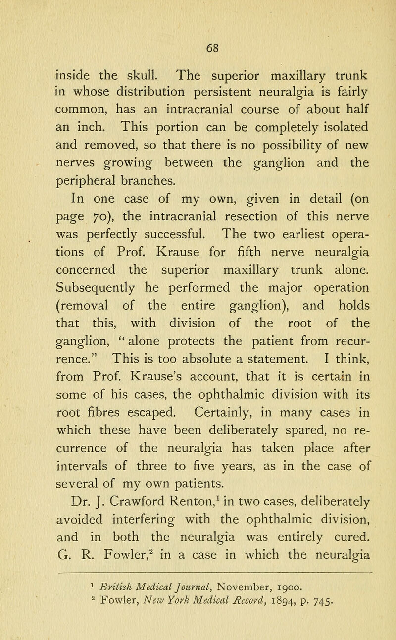 inside the skull. The superior maxillary trunk in whose distribution persistent neuralgia is fairly common, has an intracranial course of about half an inch. This portion can be completely isolated and removed, so that there is no possibility of new nerves growing between the ganglion and the peripheral branches. In one case of my own, given in detail (on page 70), the intracranial resection of this nerve was perfectly successful. The two earliest opera- tions of Prof. Krause for fifth nerve neuralgia concerned the superior maxillary trunk alone. Subsequently he performed the major operation (removal of the entire ganglion), and holds that this, with division of the root of the ganglion,  alone protects the patient from recur- rence. This is too absolute a statement, I think, from Prof. Krause's account, that it is certain in some of his cases, the ophthalmic division with its root fibres escaped. Certainly, in many cases in which these have been deliberately spared, no re- currence of the neuralgia has taken place after intervals of three to five years, as in the case of several of my own patients. Dr. J. Crawford Renton,^ in two cases, deliberately avoided interfering with the ophthalmic division, and in both the neuralgia was entirely cured. G. R. Fowler,^ in a case in which the neuralgia ^ British Medical Journal, November, 1900. ^ Fowler, New York Medical Record, 1894, P- 745*