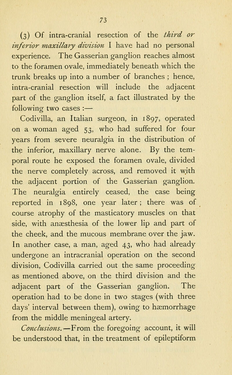 (3) Of intra-cranial resection of the third or inferior maxillary division I have had no personal experience. The Gasserian ganglion reaches almost to the foramen ovale, immediately beneath which the trunk breaks up into a number of branches ; hence, intra-cranial resection will include the adjacent part of the ganglion itself, a fact illustrated by the following two cases :— Codivilla, an Italian surgeon, in 1897, operated on a woman aged 53, who had suffered for four years from severe neuralgia in the distribution of the inferior, maxillary nerve alone. By the tem- poral route he exposed the foramen ovale, divided the nerve completely across, and removed it with the adjacent portion of the Gasserian ganglion. The neuralgia entirely ceased, the case being reported in 1898, one year later; there was of course atrophy of the masticatory muscles on that side, with anaesthesia of the lower lip and part of the cheek, and the mucous membrane over the jaw. In another case, a man, aged 43, who had already undergone an intracranial operation on the second division, Codivilla carried out the same proceeding as mentioned above, on the third division and the adjacent part of the Gasserian ganglion. The operation had to be done in two stages (with three days' interval between them), owing to haemorrhage from the middle meningeal artery. Conchisions.—From the foregoing account, it will be understood that, in the treatment of epileptiform