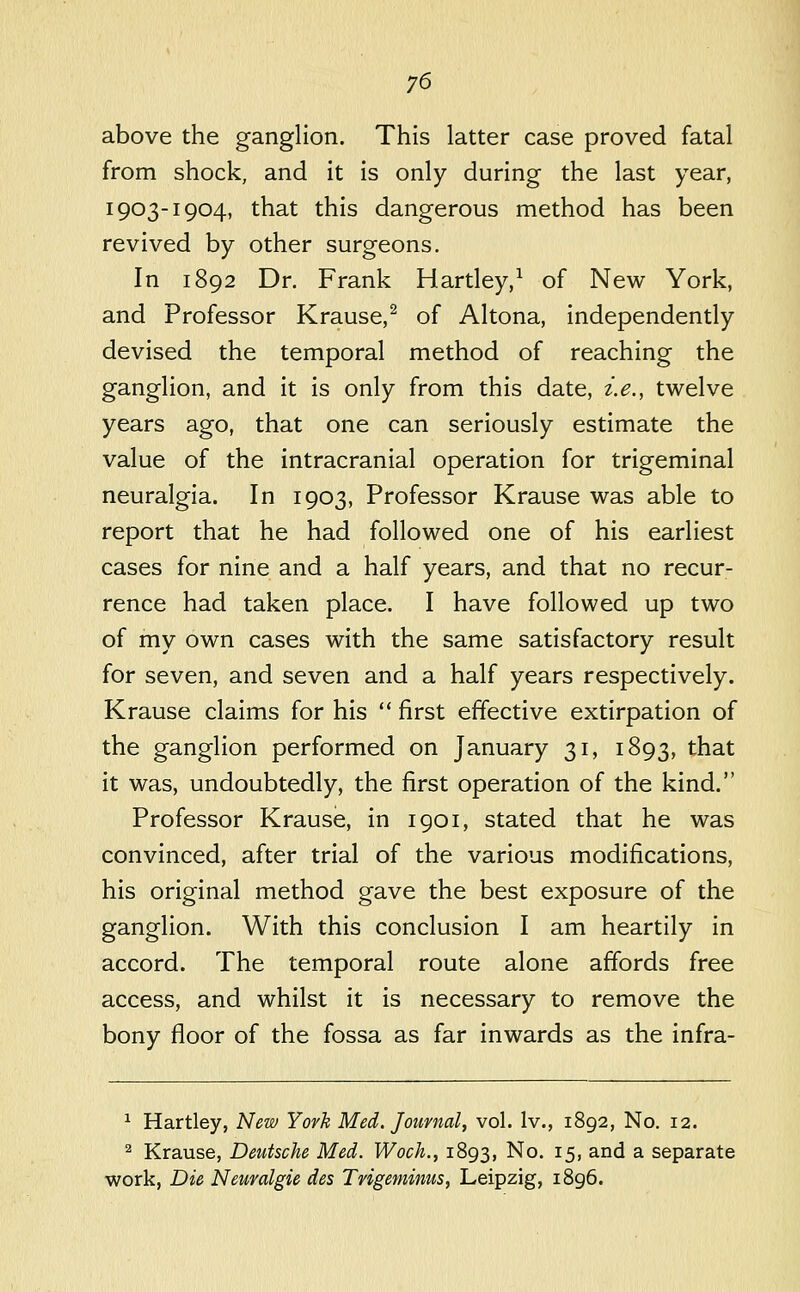 above the ganglion. This latter case proved fatal from shock, and it is only during the last year, 1903-1904, that this dangerous method has been revived by other surgeons. In 1892 Dr. Frank Hartley,^ of New York, and Professor Krause,^ of Altona, independently devised the temporal method of reaching the ganglion, and it is only from this date, i.e., twelve years ago, that one can seriously estimate the value of the intracranial operation for trigeminal neuralgia. In 1903, Professor Krause was able to report that he had followed one of his earliest cases for nine and a half years, and that no recur- rence had taken place. I have followed up two of my own cases with the same satisfactory result for seven, and seven and a half years respectively. Krause claims for his  first effective extirpation of the ganglion performed on January 31, 1893, that it was, undoubtedly, the first operation of the kind. Professor Krause, in 1901, stated that he was convinced, after trial of the various modifications, his original method gave the best exposure of the ganglion. With this conclusion I am heartily in accord. The temporal route alone affords free access, and whilst it is necessary to remove the bony floor of the fossa as far inwards as the infra- ^ Hartley, New York Med. Journal, vol. Iv., 1892, No. 12. ^ Krause, Deutsche Med. Woch., 1893, ^o- i5> ^^'^ ^ separate work, Die Neuvalgie des Trigeminus, Leipzig, i8g6.