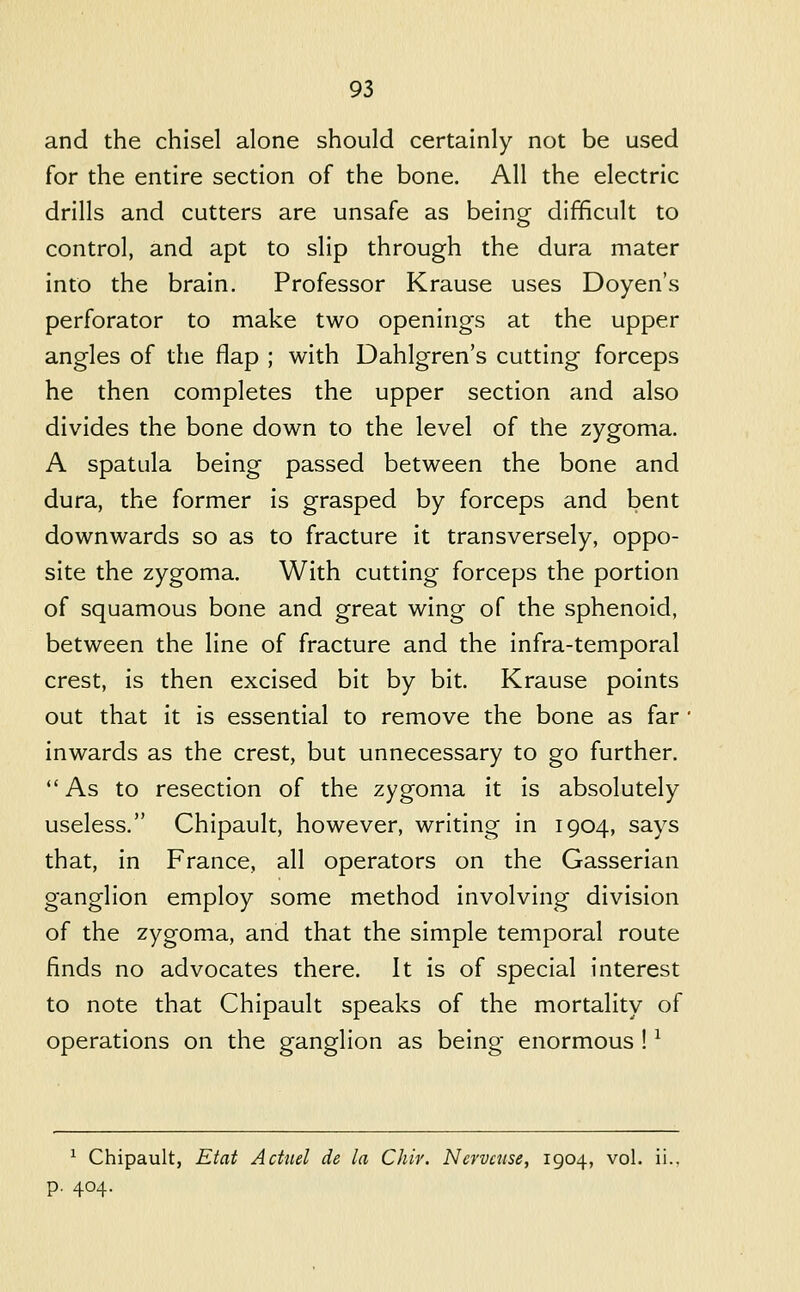 and the chisel alone should certainly not be used for the entire section of the bone. All the electric drills and cutters are unsafe as being difficult to control, and apt to slip through the dura mater into the brain. Professor Krause uses Doyen's perforator to make two openings at the upper angles of the flap ; with Dahlgren's cutting forceps he then completes the upper section and also divides the bone down to the level of the zygoma. A spatula being passed between the bone and dura, the former is grasped by forceps and bent downwards so as to fracture it transversely, oppo- site the zygoma. With cutting forceps the portion of squamous bone and great wing of the sphenoid, between the line of fracture and the infra-temporal crest, is then excised bit by bit. Krause points out that it is essential to remove the bone as far ' inwards as the crest, but unnecessary to go further. As to resection of the zygoma it is absolutely useless. Chipault, however, writing in 1904, says that, in France, all operators on the Gasserian ganglion employ some method involving division of the zygoma, and that the simple temporal route finds no advocates there. It is of special interest to note that Chipault speaks of the mortality of operations on the ganglion as being enormous ! ^ ^ Chipault, Etat Acttiel de la Chir. Ncrvaise, 1904, vol. ii., p. 404.