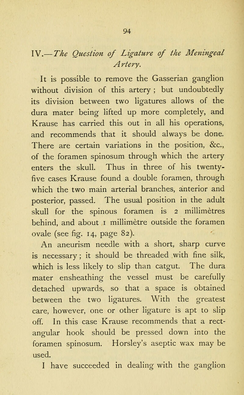 IV.— The Question of Ligature of the Meningeal Artery. It is possible to remove the Gasserian ganglion without division of this artery ; but undoubtedly its division between two ligatures allows of the dura mater being lifted up more completely, and Krause has carried this out in all his operations, and recommends that it should always be done. There are certain variations in the position, &c., of the foramen spinosum through which the artery enters the skull. Thus in three of his twenty- five cases Krause found a double foramen, through which the two main arterial branches, anterior and posterior, passed. The usual position in the adult skull for the spinous foramen is 2 millimetres behind, and about i millimetre outside the foramen ovale (see fig. 14, page 82). An aneurism needle with a short, sharp curve is necessary; it should be threaded with fine silk, which is less likely to slip than catgut. The dura mater ensheathing the vessel must be carefully detached upwards, so that a space is obtained between the two ligatures. With the greatest care, however, one or other ligature is apt to slip off. In this case Krause recommends that a rect- angular hook should be pressed down into the foramen spinosum. Horsley's aseptic wax may be used. I have succeeded in dealino- with the o-ang^lion