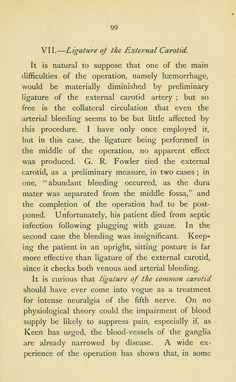 VII.—Ligature of the External Carotid. It is natural to suppose that one of the main difficulties of the operation, namely hsemorrhage, would be materially diminished by preliminary ligature of the external carotid artery ; but so free is the collateral circulation that even the arterial bleeding seems to be but little affected by this procedure. I have only once employed it, but in this case, the ligature being performed in the middle of the operation, no apparent effect was produced. G. R. Fowler tied the external carotid, as a preliminary measure, in two cases ; in one, abundant bleeding occurred, as the dura mater was separated from the middle fossa, and the completion of the operation had to be post- poned. Unfortunately, his patient died from septic infection following plugging with gauze. In the second case the bleeding was insignificant. Keep- ing the patient in an upright, sitting posture is far more effective than ligature of the external carotid, since it checks both venous and arterial bleeding. It is curious that ligature of the common carotid should have ever come into vogue as a treatment for intense neuralgia of the fifth nerve. On no physiological theory could the impairment of blood supply be likely to suppress pain, especially if, as Keen has urged, the blood-vessels of the ganglia are already narrowed by disease. A wide ex- perience of the operation has shown that, in some