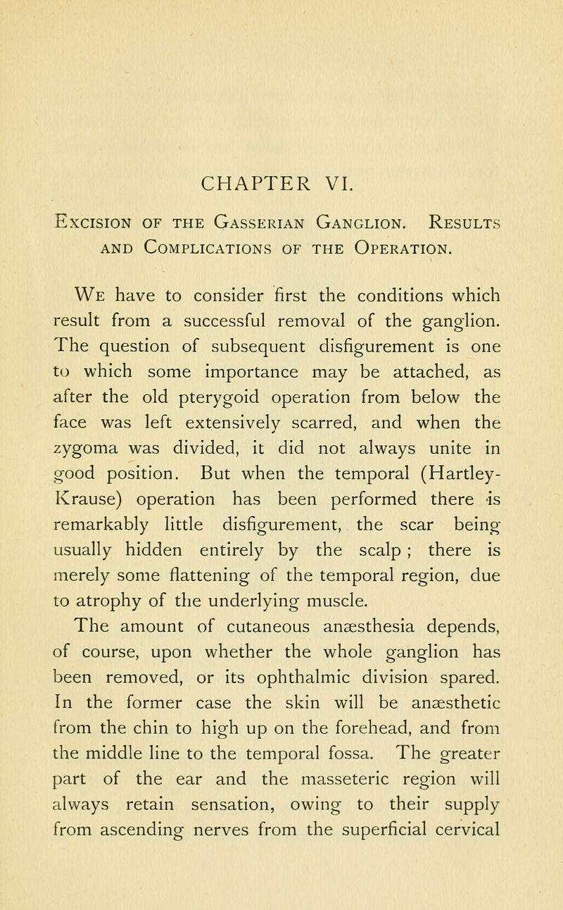 CHAPTER VI. Excision of the Gasserian Ganglion. Results AND Complications of the Operation. We have to consider first the conditions which result from a successful removal of the ganglion. The question of subsequent disfigurement is one to which some importance may be attached, as after the old pterygoid operation from below the face was left extensively scarred, and when the zygoma was divided, it did not always unite in good position. But when the temporal (Hartley- Krause) operation has been performed there -is remarkably little disfigurement, the scar being usually hidden entirely by the scalp; there is merely some flattening of the temporal region, due to atrophy of the underlying muscle. The amount of cutaneous anaesthesia depends, of course, upon whether the whole ganglion has been removed, or its ophthalmic division spared. In the former case the skin will be anaesthetic from the chin to high up on the forehead, and from the middle line to the temporal fossa. The greater part of the ear and the masseteric region will always retain sensation, owing to their supply from ascending nerves from the superficial cervical