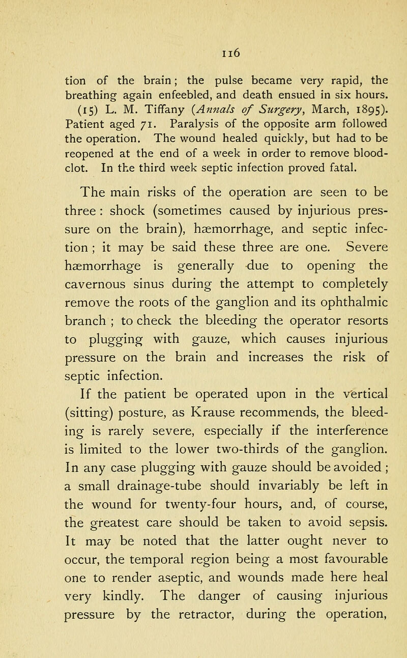 tion of the brain; the pulse became very rapid, the breathing again enfeebled, and death ensued in six hours. (15) L. M. Tiffany {Annals of Surgery, March, 1895). Patient aged 71. Paralysis of the opposite arm followed the operation. The wound healed quickly, but had to be reopened at the end of a week in order to remove blood- clot. In the third week septic infection proved fatal. The main risks of the operation are seen to be three : shock (sometimes caused by injurious pres- sure on the brain), haemorrhage, and septic infec- tion ; it may be said these three are one. Severe haemorrhage is generally due to opening the cavernous sinus during the attempt to completely remove the roots of the ganglion and its ophthalmic branch ; to check the bleeding the operator resorts to plugging with gauze, which causes injurious pressure on the brain and increases the risk of septic infection. If the patient be operated upon in the vertical (sitting) posture, as Krause recommends, the bleed- ing is rarely severe, especially if the interference is limited to the lower two-thirds of the ganglion. In any case plugging with gauze should be avoided ; a small drainage-tube should invariably be left in the wound for twenty-four hours, and, of course, the greatest care should be taken to avoid sepsis. It may be noted that the latter ought never to occur, the temporal region being a most favourable one to render aseptic, and wounds made here heal very kindly. The danger of causing injurious pressure by the retractor, during the operation.