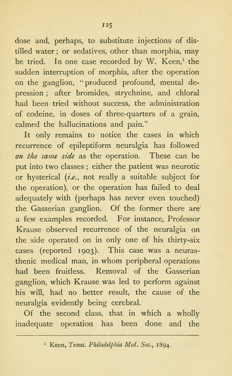 dose and, perhaps, to substitute injections of dis- tilled water ; or sedatives, other than morphia, may- be tried. In one case recorded by W. Keen,^ the sudden interruption of morphia, after the operation on the gangHon, produced profound, mental de- pression ; after bromides, strychnine, and chloral had been tried without success, the administration of codeine, in doses of three-quarters of a grain, calmed the hallucinations and pain. It only remains to notice the cases in which recurrence of epileptiform neuralgia has followed on the same side as the operation. These can be put into two classes ; either the patient was neurotic or hysterical (z.^., not really a suitable subject for the operation), or the operation has failed to deal adequately with (perhaps has never even touched) the Gasserian ganglion. Of the former there are' a few examples recorded. For instance. Professor Krause observed recurrence of the neuralgia on the side operated on in only one of his thirty-six cases (reported 1903). This case was a neuras- thenic medical man, in whom peripheral operations had been fruitless. Removal of the Gasserian ganglion, which Krause was led to perform against his will, had no better result, the cause of the neuralgia evidently being cerebral. Of the second class, that in which a wholly inadequate operation has been done and the ^ Keen, Trans. Philadelphia Med. Soc, 1894.