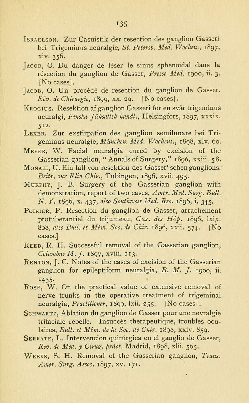 IsRAELsoN. Zur Casuistik der resection des ganglion Gasseri bei Trigeminus neuralgia, St. Petersh. Med. Wochen., 1897, xiv. 356. Jacob, O. Du danger de leser le sinus sphenoidal dans la resection du ganglion de Gasser, Presse Med. 1900, ii. 3. [No cases]. Jacob, O. Un procede de resection du ganglion de Gasser. Rev. de Chimrgie, 1899, xx. 29. [No casesj. Krogius. Resektion af ganglion Gasseri for en svar trigeminus neuralgi, Finska Jdksallsk handl., Helsingfors, 1897, xxxix. 512. Lexer. Zur exstirpation des ganglion semilunare bei Tri- geminus nenxSilgie, Milnchen. Med. Wochens., 1898, xlv. 60. Meyer, W. Facial neuralgia cured by excision of the Gasserian ganglion,  Annals of Surgery, 1896, xxiii. 58. Monari, U. Ein fall von resektion des Gasser' schen ganglions.' Beitr. ztiv Klin Chir., Tubingen, 1896, xvii. 495. Murphy, J. B. Surgery of the Gasserian ganglion with demonstration, report of two cases, Amer. Med. Surg. Bull. N. Y. 1896, X. 437, also Southwest Med. Rec. 1896, i. 345. PoiRiER, P. Resection du ganglion de Gasser, arrachement protuberantiel du trijumeau, Gaz. des Hop. 1896, Ixix. 808, also Btdl. et Mem. Soc. de Chir. 1896, xxii. 574. [No cases.] Reed, R. H. Successful removal of the Gasserian ganglion, Colnmhiis M. J. i^'^'j, xviii. 113. Renton, J. C. Notes of the cases of excision of the Gasserian ganglion for epileptiform neuralgia, B. M. J. 1900, ii. 1435- Rose, W. On the practical value of extensive removal of nerve trunks in the operative treatment of trigeminal neuralgia. Practitioner, 1899, Ixii. 255. [No cases]. Schwartz, Ablation du ganglion de Gasser pour une nevralgie trifaciale rebelle. Insucc^s therapeutique, troubles ocu- laires, Bull, et Mem. de la Soc. de Chir. 1898, xxiv. 859. Serrate, L. Intervencion quiriirgica en el ganglio de Gasser, Rev. de Med. y drug, prdct. Madrid, 1898, xlii. 565. Weeks, S. H. Removal of the Gasserian ganglion, Trans. Amer, Surg. Assoc. 1897, xv. 171.