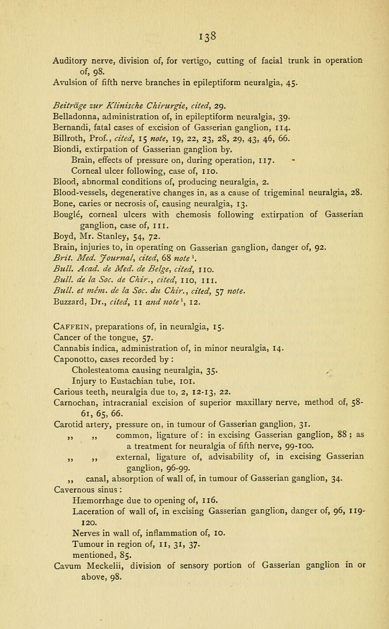 Auditory nerve, division of, for vertigo, cutting of facial trunk in operation of, 98. Avulsion of fifth nerve branches in epileptiform neuralgia, 45. Beitrdge zur Klinische Chirurgie, cited, 29. Belladonna, administration of, in epileptiform neuralgia, 39. Bernandi, fatal cases of excision of Gasserian ganglion, 114. Billroth, Prof., cited, 15 note, 19, 22, 23, 28, 29, 43, 46, 66. Biondi, extirpation of Gasserian ganglion by. Brain, effects of pressure on, during operation, 117. Corneal ulcer following, case of, no. Blood, abnormal conditions of, producing neuralgia, 2. Blood-vessels, degenerative changes in, as a cause of trigeminal neuralgia, 28, Bone, caries or necrosis of, causing neuralgia, 13. Bougie, corneal ulcers with chemosis following extirpation of Gasserian ganglion, case of, in. Boyd, Mr. Stanley, 54, 72. Brain, injuries to, in operating on Gasserian ganglion, danger of, 92. Brit. Med. Journal, cited, 68 note'. Bull. Acad, de Med. de Beige, cited, no. Bull, de la Soc. de Chir., cited, no, in. Bull, et ma?i. de la Soc. du Chir., cited, 57 note. Buzzard, Dr., cited, 11 andnote^, 12. Caffein, preparations of, in neuralgia, 15. Cancer of the tongue, 57. Cannabis indica, administration of, in minor neuralgia, 14. Caponotto, cases recorded by : Cholesteatoma causing neuralgia, 35. Injury to Eustachian tube, loi. Carious teeth, neuralgia due to, 2, 12-13, 22. Carnochan, intracranial excision of superior maxillary nerve, method of, 58- 61, 65, 66. Carotid artery, pressure on, in tumour of Gasserian ganglion, 31. „ „ common, ligature of: in excising Gasserian ganglion, 88: as a treatment for neuralgia of fifth nerve, 99-100, „ „ external, hgature of, advisability of, in excising Gasserian ganglion, 96-99. ,, canal, absorption of wall of, in tumour of Gasserian ganglion, 34. Cavernous sinus : Hemorrhage due to opening of, 116. Laceration of wall of, in excising Gasserian ganglion, danger of, 96, 119- 120. Nerves in wall of, inflammation of, 10. Tumour in region of, 11, 31, 37- mentioned, 85. Cavum Meckelii, division of sensory portion of Gasserian ganglion in or above, 98.