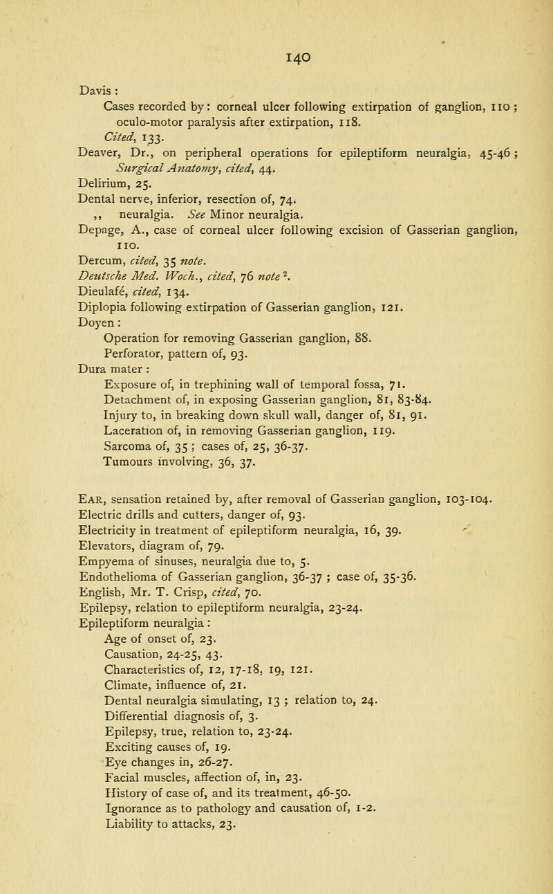 Davis : Cases recorded by: corneal ulcer following extirpation of ganglion, no ; oculo-motor paralysis after extirpation, Il8. Cited, 133. Deaver, Dr., on peripheral operations for epileptiform neuralgia, 45-46; Surgical Anatomy, cited, 44. Delirium, 25. Dental nerve, inferior, resection of, 74. ,, neuralgia. See Minor neuralgia. Depage, A., case of corneal ulcer following excision of Gasserian ganglion, no. Dercum, cited, 35 note. Deutsche Med. Woch., cited, 76 note^. Dieulafe, cited, 134. Diplopia following extirpation of Gasserian ganglion, 121. Doyen : Operation for removing Gasserian ganglion, 88. Perforator, pattern of, 93. Dura mater : Exposure of, in trephining wall of temporal fossa, ']\. Detachment of, in exposing Gasserian ganglion, 81, 83-84. Injury to, in breaking down skull wall, danger of, 81, 91. Laceration of, in removing Gasserian ganglion, 119. Sarcoma of, 35 ; cases of, 25, 36-37. Tumours involving, 36, 37. Ear, sensation retained by, after removal of Gasserian ganglion, 103-104. Electric drills and cutters, danger of, 93. Electricity in treatment of epileptiform neuralgia, 16, 39. Elevators, diagram of, 79. Empyema of sinuses, neuralgia due to, 5. Endothelioma of Gasserian ganglion, 36-37 ; case of, 35-36- English, Mr. T. Crisp, cited, 70. Epilepsy, relation to epileptiform neuralgia, 23-24. Epileptiform neuralgia: Age of onset of, 23. Causation, 24-25, 43. Characteristics of, 12, 17-18. 19, 121. Climate, influence of, 21. Dental neuralgia simulating, 13 ; relation to, 24. Differential diagnosis of, 3. Epilepsy, true, relation to, 23-24. Exciting causes of, 19. Eye changes in, 26-27. Facial muscles, afiection of, in, 23. History of case of, and its treatment, 46-50. Ignorance as to pathology and causation of, 1-2. Liability to attacks, 23.