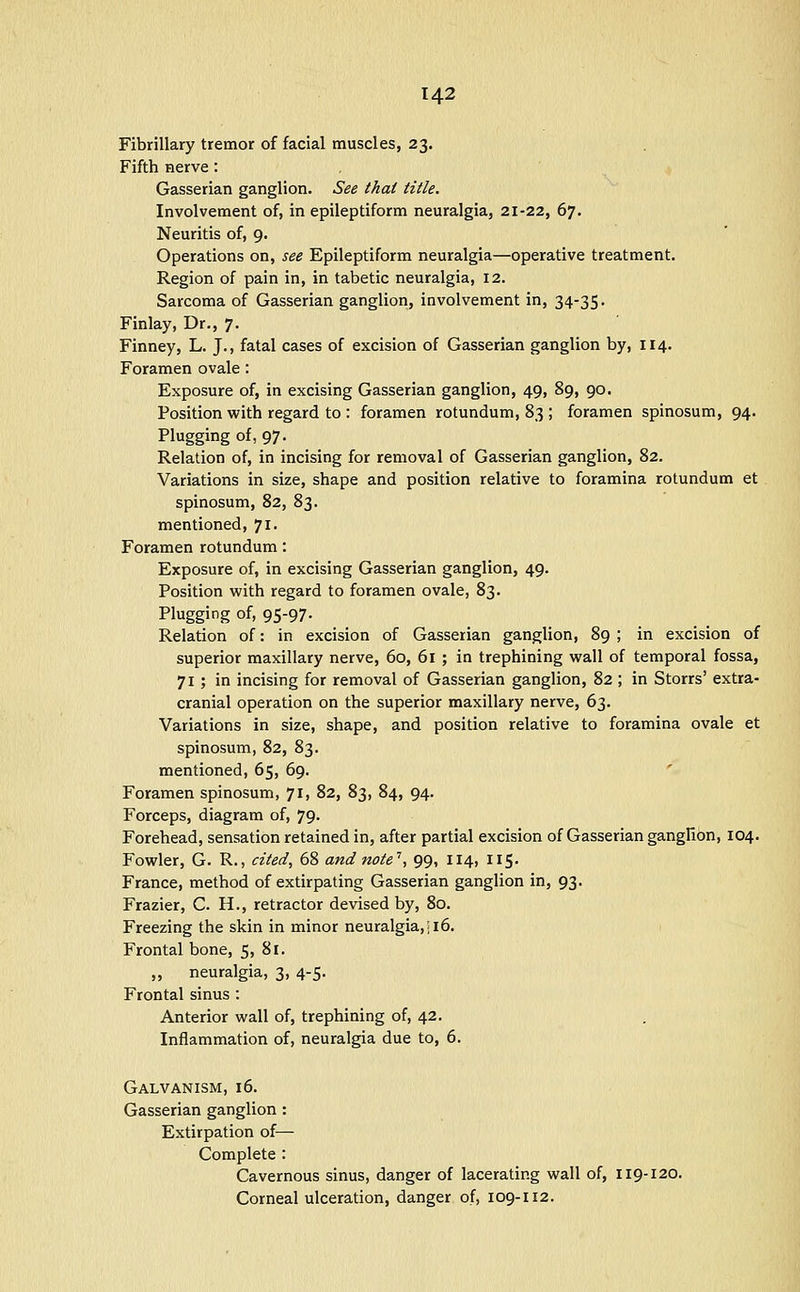 Fibrillary tremor of facial muscles, 23. Fifth Herve: Gasserian ganglion. See that title. Involvement of, in epileptiform neuralgia, 21-22, 67. Neuritis of, 9. Operations on, see Epileptiform neuralgia—operative treatment. Region of pain in, in tabetic neuralgia, 12. Sarcoma of Gasserian ganglion, involvement in, 34-35. Finlay, Dr., 7. Finney, L. J., fatal cases of excision of Gasserian ganglion by, 114. Foramen ovale: Exposure of, in excising Gasserian ganglion, 49, 89, 90. Position with regard to : foramen rotundum, 83 ; foramen spinosum, 94. Plugging of, 97. Relation of, in incising for removal of Gasserian ganglion, 82. Variations in size, shape and position relative to foramina rotundum et spinosum, 82, 83. mentioned, 71. Foramen rotundum: Exposure of, in excising Gasserian ganglion, 49. Position with regard to foramen ovale, 83. Plugging of, 95-97. Relation of: in excision of Gasserian ganglion, 89 ; in excision of superior maxillary nerve, 60, 61 ; in trephining wall of temporal fossa, 71; in incising for removal of Gasserian ganglion, 82 ; in Storrs' extra- cranial operation on the superior maxillary nerve, 63. Variations in size, shape, and position relative to foramina ovale et spinosum, 82, 83. mentioned, 65, 69. ' Foramen spinosum, 71, 82, 83, 84, 94. Forceps, diagram of, 79. Forehead, sensation retained in, after partial excision of Gasserian ganglion, 104. Fowler, G. R., cited, 68 and note'', 99, 114, 115. France, method of extirpating Gasserian ganglion in, 93. Frazier, C. H., retractor devised by, 80. Freezing the skin in minor neuralgia,; 16. Frontal bone, 5, 81. „ neuralgia, 3, 4-5. Frontal sinus : Anterior wall of, trephining of, 42. Inflammation of, neuralgia due to, 6. Galvanism, 16. Gasserian ganglion : Extirpation of— Complete : Cavernous sinus, danger of lacerating wall of, 119-120. Corneal ulceration, danger of, 109-112.