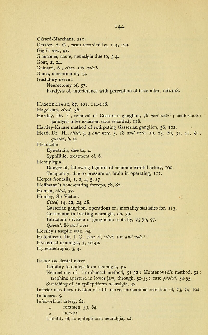 Gerard-Marchant, no. Gerster, A. G., cases recorded by, 114, 129. Gigli's saw, 91. Glaucoma, acute, neuralgia due to, 3-4. Gout, 2, 24. Guinard, A., cited, 107 note'^. Gums, ulceration of, 13. Gustatory nerve : Neurectomy of, 57. Paralysis of, interference with perception of taste after, 106-108. HAEMORRHAGE, 87, lOI, II4-I16. Hagelstan, cited, 36. Hartley, Dr. F., removal of Gasserian ganglion, 76 and note' ; oculo-motor paralysis after excision, case recorded, n8. Hartley-Krause method of extirpating Gasserian ganglion, 36, 102. Head, Dr. H., cited, 3, 4 and note, 5, 18 and note, 19, 23, 29, 31, 41, 50 ; quoted, 6, 9. Headache : Eye-strain, due to, 4. Syphilitic, treatment of, 6. Hemiplegia: Danger of, following ligature of common carotid artery, 100. Temporary, due to pressure on brain in operating, 117. Herpes frontalis, i, 2, 4, 5, 27. Hoffmann's bone-cutting forceps, 78, 82. Homen, cited, 37. Horsley, Sir Victor : ^ Cited, 14, 22, 24, 28. Gasserian ganglion, operations on, mortality statistics for, 113. Gelsemium in treating neuralgia, on, 39. ^ Intradural division of ganglionic roots by, 75-76, 97. Quoted, 86 and note. Horsley's aseptic wax, 94. Hutchinson, Dr. J. C., case of, cited, lOO and note ^. Hysterical neuralgia, 3, 40-42. Hypermetropia, 3, 4. Inferior dental nerve : Liability to epileptiform neuralgia, 42. Neurectomy of: intrabuccal method, 51-52; Montenoveri's method, 52 : trephine aperture in lower jaw, through, 52-53 ; case quoted, 54-55- Stretching of, in epileptiform neuralgia, 47. Inferior maxillary division of fifth nerve, intracranial resection of, 73, 74, 102. Influenza, 5. Infra-orbital artery, 62. ,, foramen, 59, 64. ,, nerve: Liability of, to epileptiform neuralgia, 42.