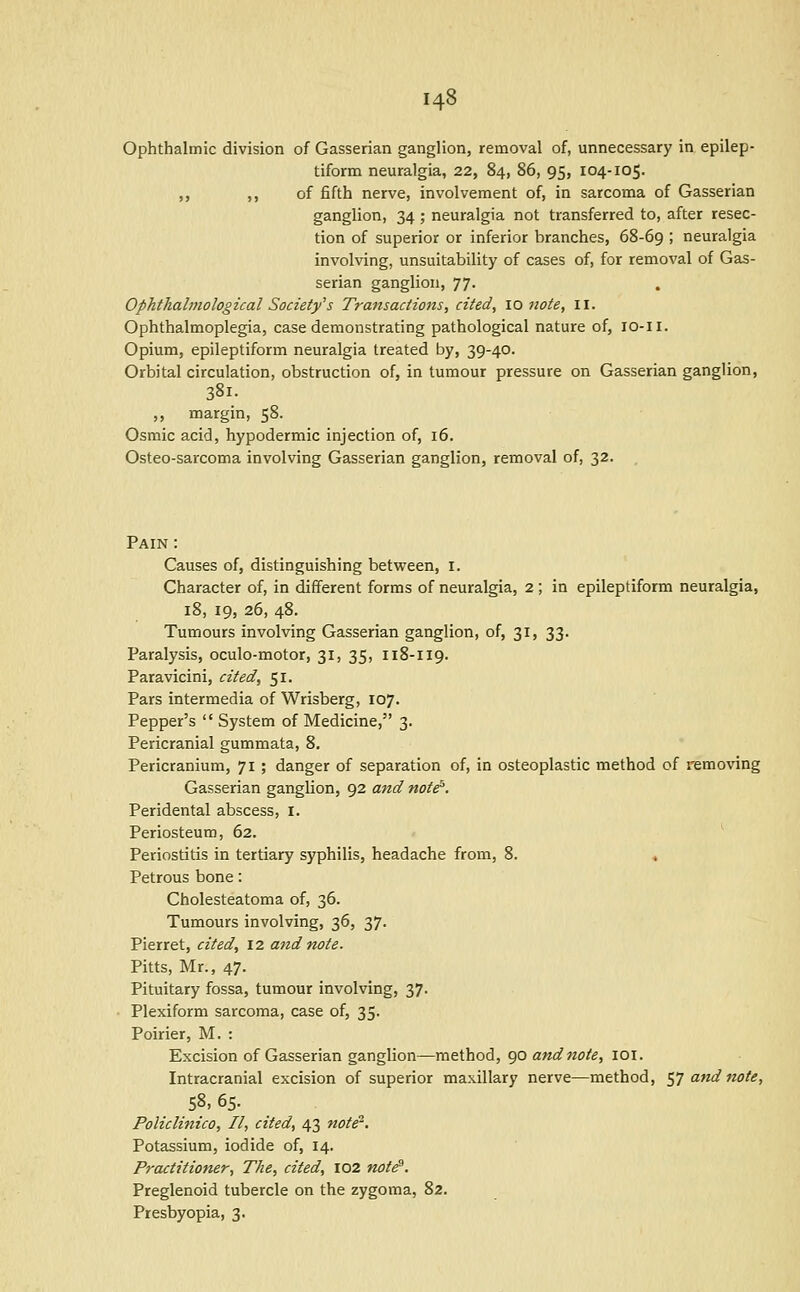 Ophthalmic division of Gasserian ganglion, removal of, unnecessary in epilep- tiform neuralgia, 22, 84, 86, 95, 104-105. ,, ,, of fifth nerve, involvement of, in sarcoma of Gasserian ganglion, 34 ; neuralgia not transferred to, after resec- tion of superior or inferior branches, 68-69 ! neuralgia invohang, unsuitability of cases of, for removal of Gas- serian ganglion, 77. Ophthalmological Society''s Transactions, cited, \o note, 11. Ophthalmoplegia, case demonstrating pathological nature of, lo-ii. Opium, epileptiform neuralgia treated by, 39-40. Orbital circulation, obstruction of, in tumour pressure on Gasserian ganglion, 381. ,, margin, 58. Osmic acid, hypodermic injection of, 16. Osteo-sarcoma involving Gasserian ganglion, removal of, 32. . Pain : Causes of, distinguishing between, i. Character of, in different forms of neuralgia, 2 ; in epileptiform neuralgia, 18, 19, 26, 48. Tumours involving Gasserian ganglion, of, 31, 33. Paralysis, oculo-motor, 31, 35, 118-I19. Paravicini, cited, 51. Pars intermedia of Wrisberg, 107. Pepper's  System of Medicine, 3. Pericranial gummata, 8. Pericranium, 71 ; danger of separation of, in osteoplastic method of removing Gasserian ganglion, 92 and note. Peridental abscess, I. Periosteum, 62. ^ Periostitis in tertiary syphilis, headache from, 8. « Petrous bone: Cholesteatoma of, 36. Tumours involving, 36, 37. Pierret, cited, 12 and note. Pitts, Mr., 47. Pituitary fossa, tumour involving, 37. Plexiform sarcoma, case of, 35. Poirier, M. : Excision of Gasserian ganglion—method, 90 and note, loi. Intracranial excision of superior maxillary nerve—method, e,] and note, 58, 65. Policlinico, II, cited, 43 note^. Potassium, iodide of, 14. Practitioner, The, cited, 102 not^, Preglenoid tubercle on the zygoma, 82. Presbyopia, 3.