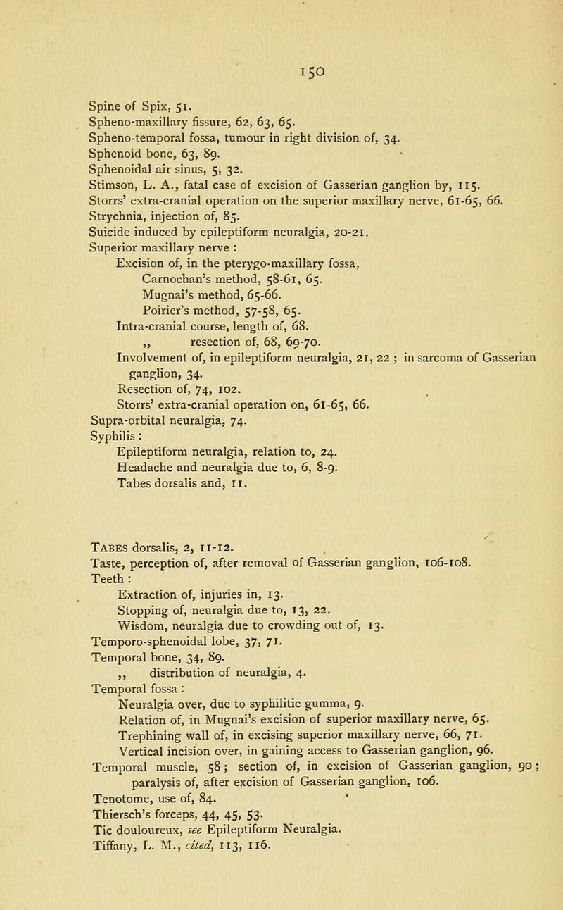 Spine of Spix, 51. Spheno-maxillary fissure, 62, 63, 65. Spheno-temporal fossa, tumour in right division of, 34. Sphenoid bone, 63, 89. Sphenoidal air sinus, 5, 32. Stimson, L. A., fatal case of excision of Gasserian ganglion by, 115. Storrs' extra-cranial operation on the superior maxillary nerve, 61-65, 66. Strychnia, injection of, 85. Suicide induced by epileptiform neuralgia, 20-21. Superior maxillary nerve : Excision of, in the pterygo-maxillary fossa, Carnochan's method, 58-61, 65. Mugnai's method, 65-66. Poirier's method, 57-58, 65. Intra-cranial course, length of, 68. „ resection of, 68, 69-70. Involvement of, in epileptiform neuralgia, 21, 22 ; in sarcoma of Gasserian ganglion, 34. Resection of, 74, 102. Storrs' extra-cranial operation on, 61-65, 66. Supra-orbital neuralgia, 74. Syphilis : Epileptiform neuralgia, relation to, 24. Headache and neuralgia due to, 6, 8-9. Tabes dorsalis and, il. Tabes dorsalis, 2, 11-12. Taste, perception of, after removal of Gasserian ganglion, 106-108. Teeth : Extraction of, injuries in, 13. Stopping of, neuralgia due to, 13, 22. Wisdom, neuralgia due to crowding out of, 13. Temporo-sphenoidal lobe, 37, 71. Temporal bone, 34, 89. ,, distribution of neuralgia, 4. Temporal fossa : Neuralgia over, due to syphilitic gumma, 9. Relation of, in Mugnai's excision of superior maxillary nerve, 65. Trephining wall of, in excising superior maxillary nerve, 66, 71. Vertical incision over, in gaining access to Gasserian ganglion, 96. Temporal muscle, 58; section of, in excision of Gasserian ganglion, 90; paralysis of, after excision of Gasserian ganglion, 106. Tenotome, use of, 84. Thiersch's forceps, 44, 45, 53. Tic douloureux, see Epileptiform Neuralgia. Tiffany, L. ^l., cited, 113, 116.