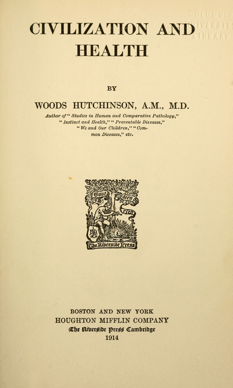 HEALTH BY WOODS HUTCHINSON, A.M., M.D. Author of Studies in Human and Comparative Pathology,  Instinct and Health,  Preventable Diseases,  We and Our Children,  Com- mon Diseases, etc. BOSTON AND NEW YORK HOUGHTON MIFFLIN COMPANY (Sfre ftitoetffte pre£g Cambrit>0e 1914