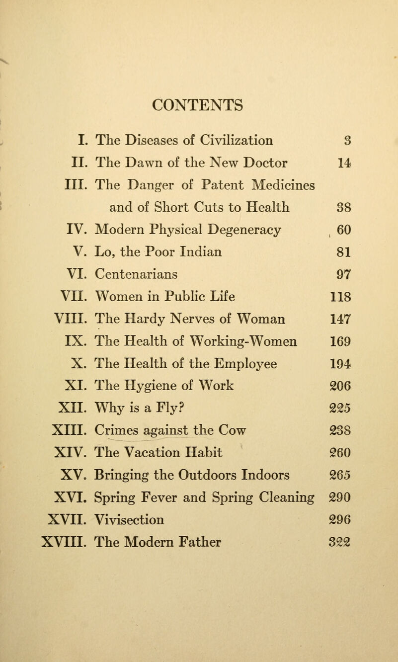 CONTENTS I. The Diseases of Civilization 3 II. The Dawn of the New Doctor 14 III. The Danger of Patent Medicines and of Short Cuts to Health 38 IV. Modern Physical Degeneracy 60 V. Lo, the Poor Indian 81 VI. Centenarians 97 VII. Women in Public Life 118 VIII. The Hardy Nerves of Woman 147 IX. The Health of Working-Women 169 X. The Health of the Employee 194 XL The Hygiene of Work 206 XII. Why is a Fly? 225 XIII. Crimes against the Cow 238 XIV. The Vacation Habit 260 XV. Bringing the Outdoors Indoors 265 XVI. Spring Fever and Spring Cleaning 290 XVII. Vivisection 296 XVIII. The Modern Father 322