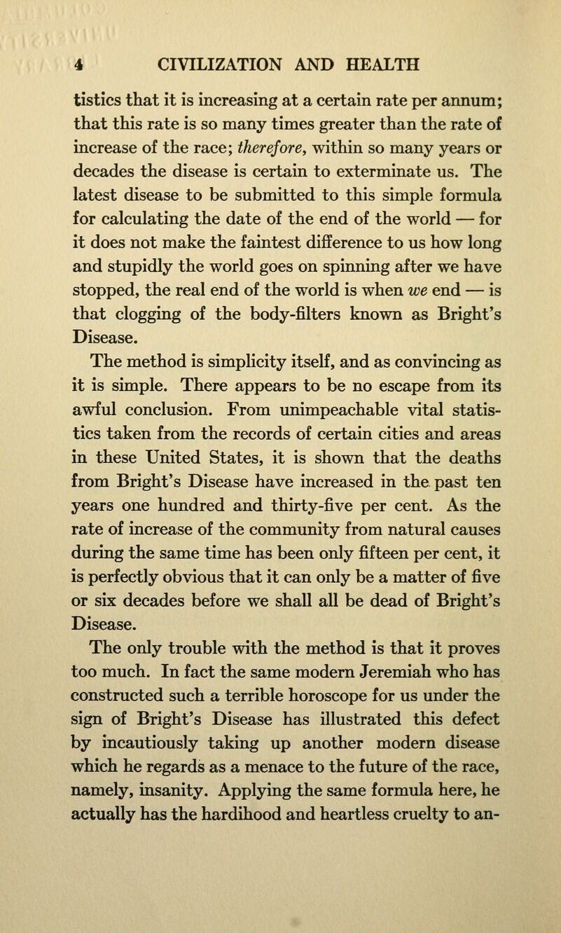 tistics that it is increasing at a certain rate per annum; that this rate is so many times greater than the rate of increase of the race; therefore, within so many years or decades the disease is certain to exterminate us. The latest disease to be submitted to this simple formula for calculating the date of the end of the world — for it does not make the faintest difference to us how long and stupidly the world goes on spinning after we have stopped, the real end of the world is when we end — is that clogging of the body-filters known as Bright's Disease. The method is simplicity itself, and as convincing as it is simple. There appears to be no escape from its awful conclusion. From unimpeachable vital statis- tics taken from the records of certain cities and areas in these United States, it is shown that the deaths from Bright's Disease have increased in the past ten years one hundred and thirty-five per cent. As the rate of increase of the community from natural causes during the same time has been only fifteen per cent, it is perfectly obvious that it can only be a matter of five or six decades before we shall all be dead of Bright's Disease. The only trouble with the method is that it proves too much. In fact the same modern Jeremiah who has constructed such a terrible horoscope for us under the sign of Bright's Disease has illustrated this defect by incautiously taking up another modern disease which he regards as a menace to the future of the race, namely, insanity. Applying the same formula here, he actually has the hardihood and heartless cruelty to an-