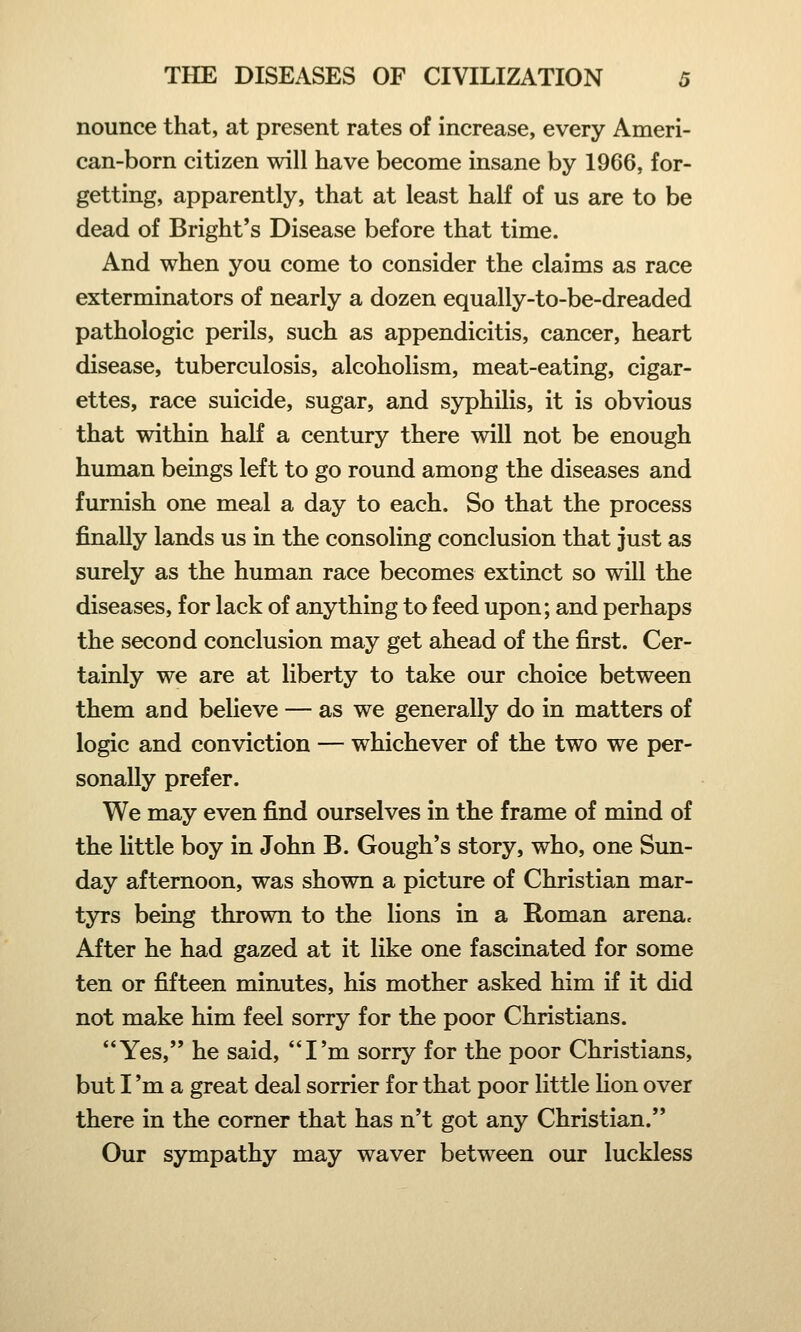 nounce that, at present rates of increase, every Ameri- can-born citizen will have become insane by 1966, for- getting, apparently, that at least half of us are to be dead of Bright's Disease before that time. And when you come to consider the claims as race exterminators of nearly a dozen equally-to-be-dreaded pathologic perils, such as appendicitis, cancer, heart disease, tuberculosis, alcoholism, meat-eating, cigar- ettes, race suicide, sugar, and syphilis, it is obvious that within half a century there will not be enough human beings left to go round among the diseases and furnish one meal a day to each. So that the process finally lands us in the consoling conclusion that just as surely as the human race becomes extinct so will the diseases, for lack of anything to feed upon; and perhaps the second conclusion may get ahead of the first. Cer- tainly we are at liberty to take our choice between them and believe — as we generally do in matters of logic and conviction — whichever of the two we per- sonally prefer. We may even find ourselves in the frame of mind of the little boy in John B. Gough's story, who, one Sun- day afternoon, was shown a picture of Christian mar- tyrs being thrown to the lions in a Roman arena. After he had gazed at it like one fascinated for some ten or fifteen minutes, his mother asked him if it did not make him feel sorry for the poor Christians. Yes, he said, I'm sorry for the poor Christians, but I 'm a great deal sorrier for that poor little Hon over there in the corner that has n't got any Christian. Our sympathy may waver between our luckless