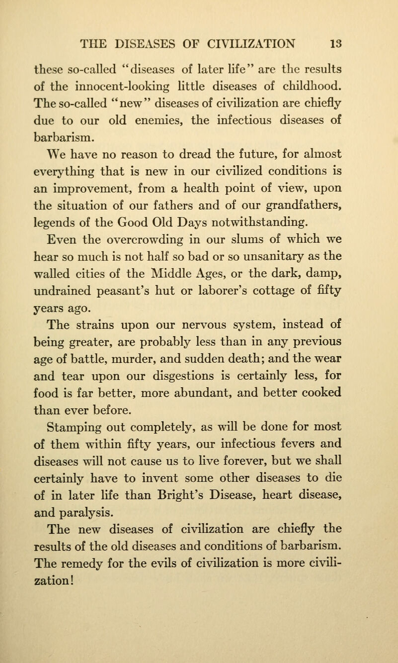 these so-called diseases of later life are the results of the innocent-looking little diseases of childhood. The so-called new diseases of civilization are chiefly due to our old enemies, the infectious diseases of barbarism. We have no reason to dread the future, for almost everything that is new in our civilized conditions is an improvement, from a health point of view, upon the situation of our fathers and of our grandfathers, legends of the Good Old Days notwithstanding. Even the overcrowding in our slums of which we hear so much is not half so bad or so unsanitary as the walled cities of the Middle Ages, or the dark, damp, undrained peasant's hut or laborer's cottage of fifty years ago. The strains upon our nervous system, instead of being greater, are probably less than in any previous age of battle, murder, and sudden death; and the wear and tear upon our disgestions is certainly less, for food is far better, more abundant, and better cooked than ever before. Stamping out completely, as will be done for most of them within fifty years, our infectious fevers and diseases will not cause us to live forever, but we shall certainly have to invent some other diseases to die of in later life than Bright's Disease, heart disease, and paralysis. The new diseases of civilization are chiefly the results of the old diseases and conditions of barbarism. The remedy for the evils of civilization is more civili- zation!