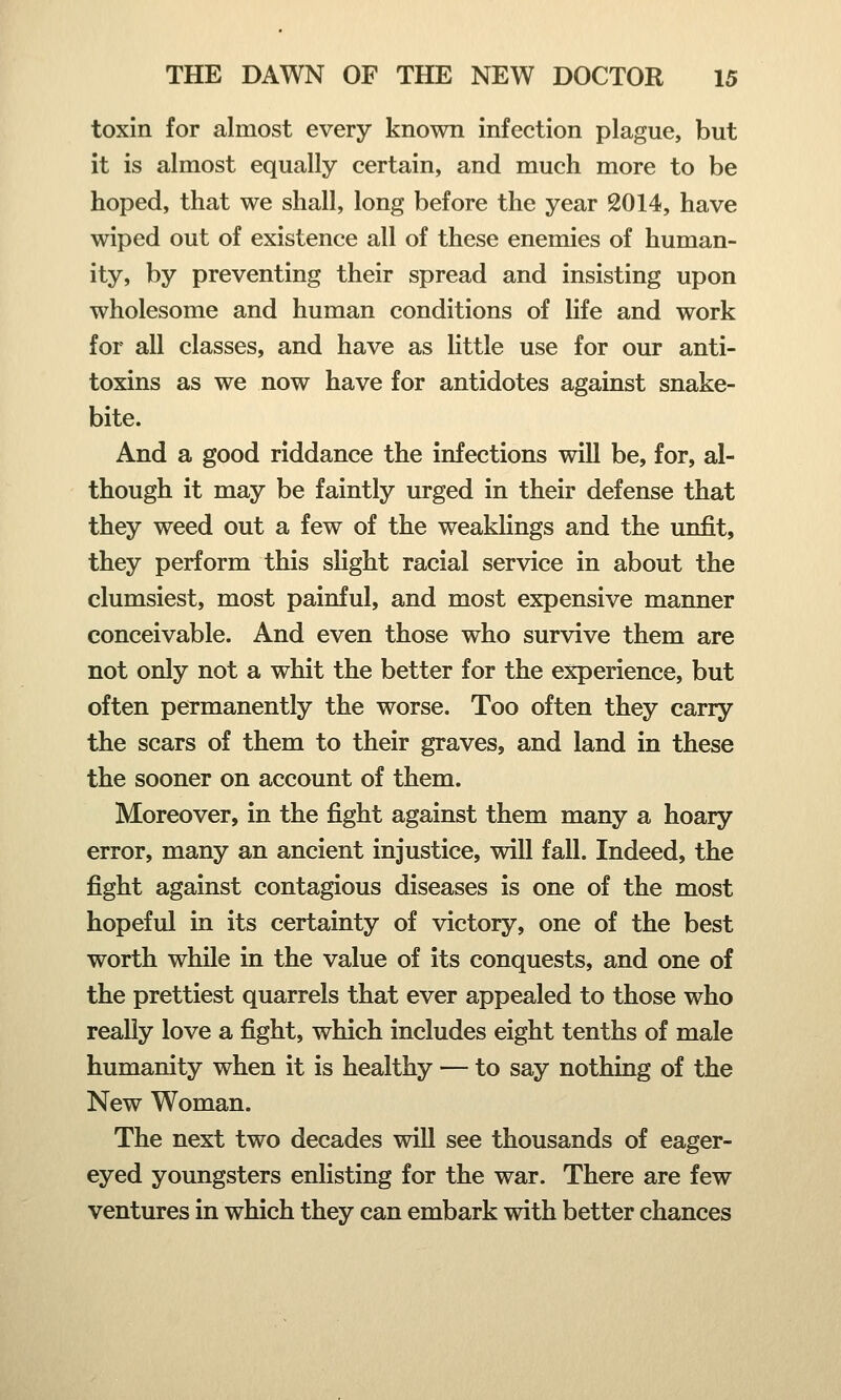 toxin for almost every known infection plague, but it is almost equally certain, and much more to be hoped, that we shall, long before the year 2014, have wiped out of existence all of these enemies of human- ity, by preventing their spread and insisting upon wholesome and human conditions of life and work for all classes, and have as little use for our anti- toxins as we now have for antidotes against snake- bite. And a good riddance the infections will be, for, al- though it may be faintly urged in their defense that they weed out a few of the weaklings and the unfit, they perform this slight racial service in about the clumsiest, most painful, and most expensive manner conceivable. And even those who survive them are not only not a whit the better for the experience, but often permanently the worse. Too often they carry the scars of them to their graves, and land in these the sooner on account of them. Moreover, in the fight against them many a hoary error, many an ancient injustice, will fall. Indeed, the fight against contagious diseases is one of the most hopeful in its certainty of victory, one of the best worth while in the value of its conquests, and one of the prettiest quarrels that ever appealed to those who really love a fight, which includes eight tenths of male humanity when it is healthy — to say nothing of the New Woman. The next two decades will see thousands of eager- eyed youngsters enlisting for the war. There are few ventures in which they can embark with better chances