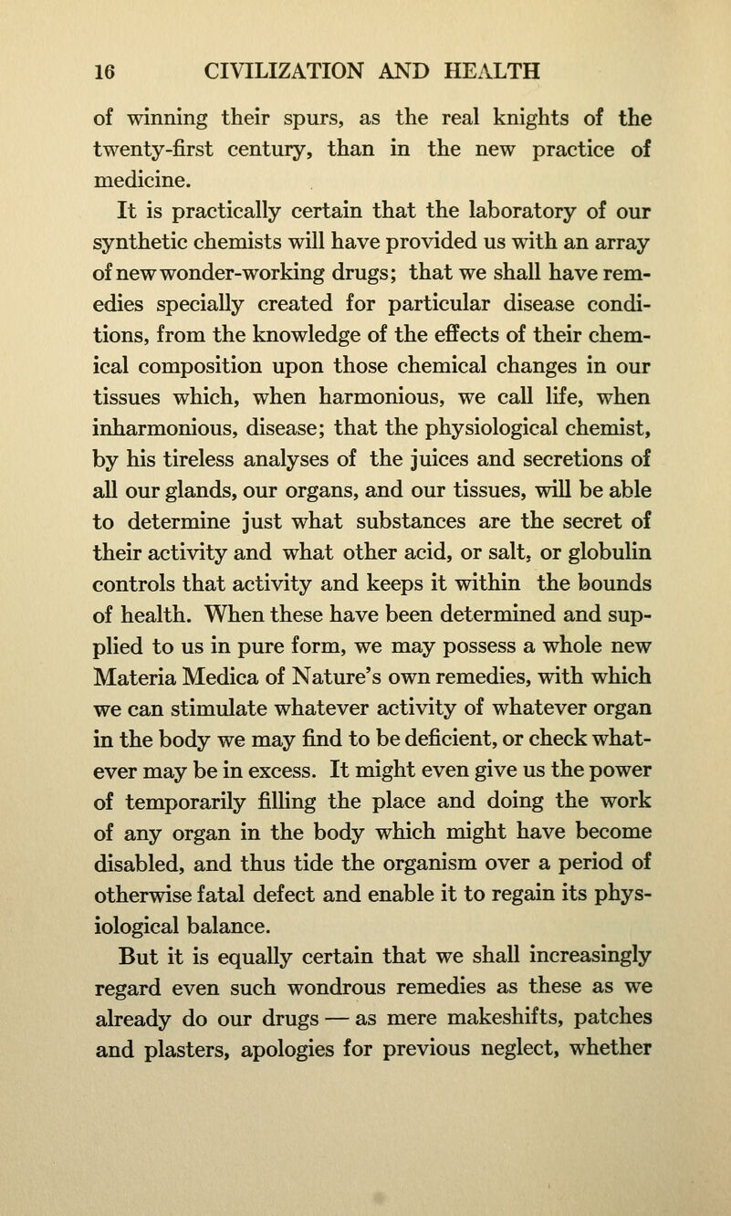 of winning their spurs, as the real knights of the twenty-first century, than in the new practice of medicine. It is practically certain that the laboratory of our synthetic chemists will have provided us with an array of new wonder-working drugs; that we shall have rem- edies specially created for particular disease condi- tions, from the knowledge of the effects of their chem- ical composition upon those chemical changes in our tissues which, when harmonious, we call life, when inharmonious, disease; that the physiological chemist, by his tireless analyses of the juices and secretions of all our glands, our organs, and our tissues, will be able to determine just what substances are the secret of their activity and what other acid, or salt, or globulin controls that activity and keeps it within the bounds of health. When these have been determined and sup- plied to us in pure form, we may possess a whole new Materia Medica of Nature's own remedies, with which we can stimulate whatever activity of whatever organ in the body we may find to be deficient, or check what- ever may be in excess. It might even give us the power of temporarily filling the place and doing the work of any organ in the body which might have become disabled, and thus tide the organism over a period of otherwise fatal defect and enable it to regain its phys- iological balance. But it is equally certain that we shall increasingly regard even such wondrous remedies as these as we already do our drugs — as mere makeshifts, patches and plasters, apologies for previous neglect, whether