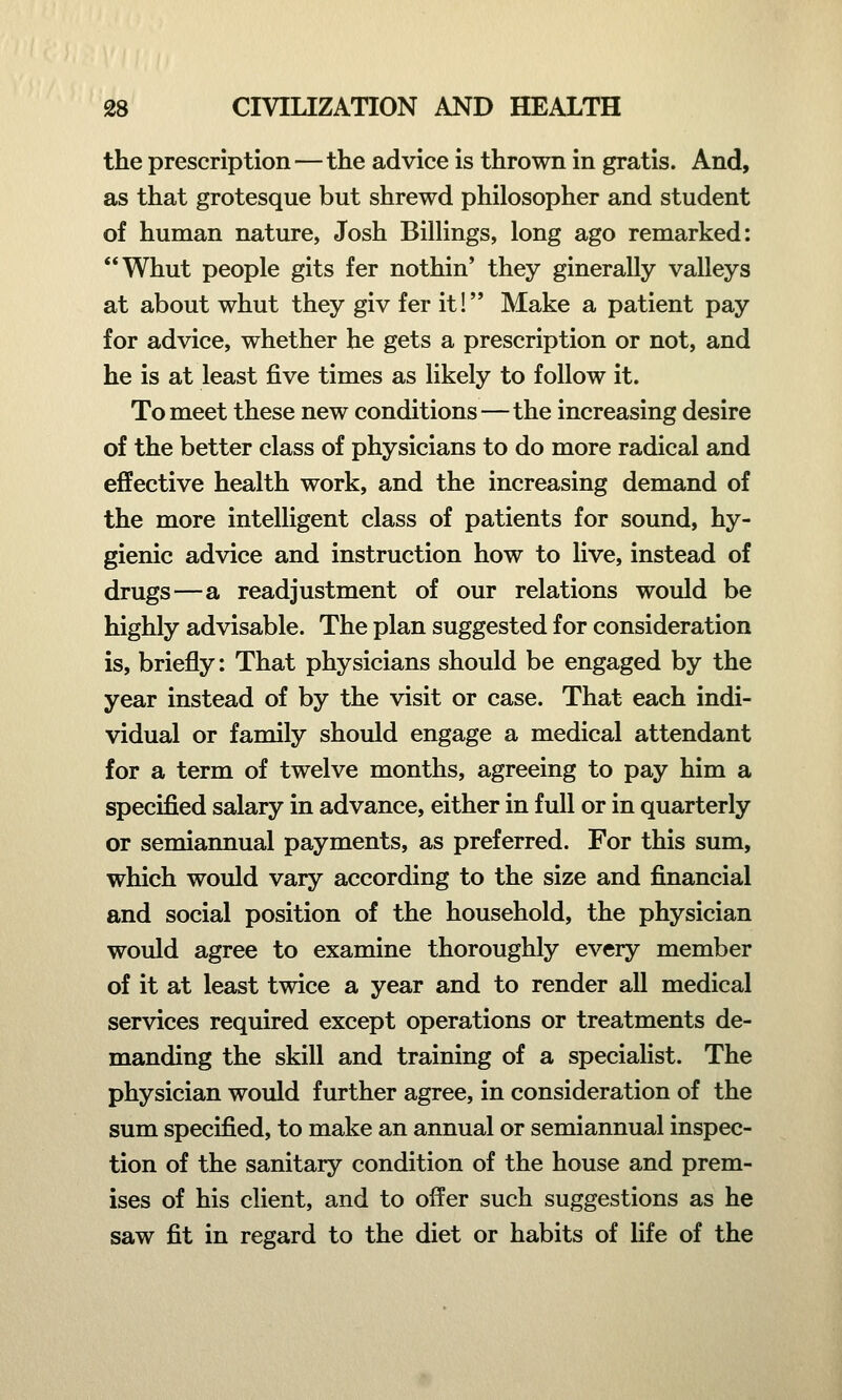 the prescription — the advice is thrown in gratis. And, as that grotesque but shrewd philosopher and student of human nature, Josh Billings, long ago remarked: Whut people gits fer nothin' they ginerally valleys at about whut they giv fer it! Make a patient pay for advice, whether he gets a prescription or not, and he is at least five times as likely to follow it. To meet these new conditions—the increasing desire of the better class of physicians to do more radical and effective health work, and the increasing demand of the more intelligent class of patients for sound, hy- gienic advice and instruction how to live, instead of drugs—a readjustment of our relations would be highly advisable. The plan suggested for consideration is, briefly: That physicians should be engaged by the year instead of by the visit or case. That each indi- vidual or family should engage a medical attendant for a term of twelve months, agreeing to pay him a specified salary in advance, either in full or in quarterly or semiannual payments, as preferred. For this sum, which would vary according to the size and financial and social position of the household, the physician would agree to examine thoroughly every member of it at least twice a year and to render all medical services required except operations or treatments de- manding the skill and training of a specialist. The physician would further agree, in consideration of the sum specified, to make an annual or semiannual inspec- tion of the sanitary condition of the house and prem- ises of his client, and to offer such suggestions as he saw fit in regard to the diet or habits of fife of the