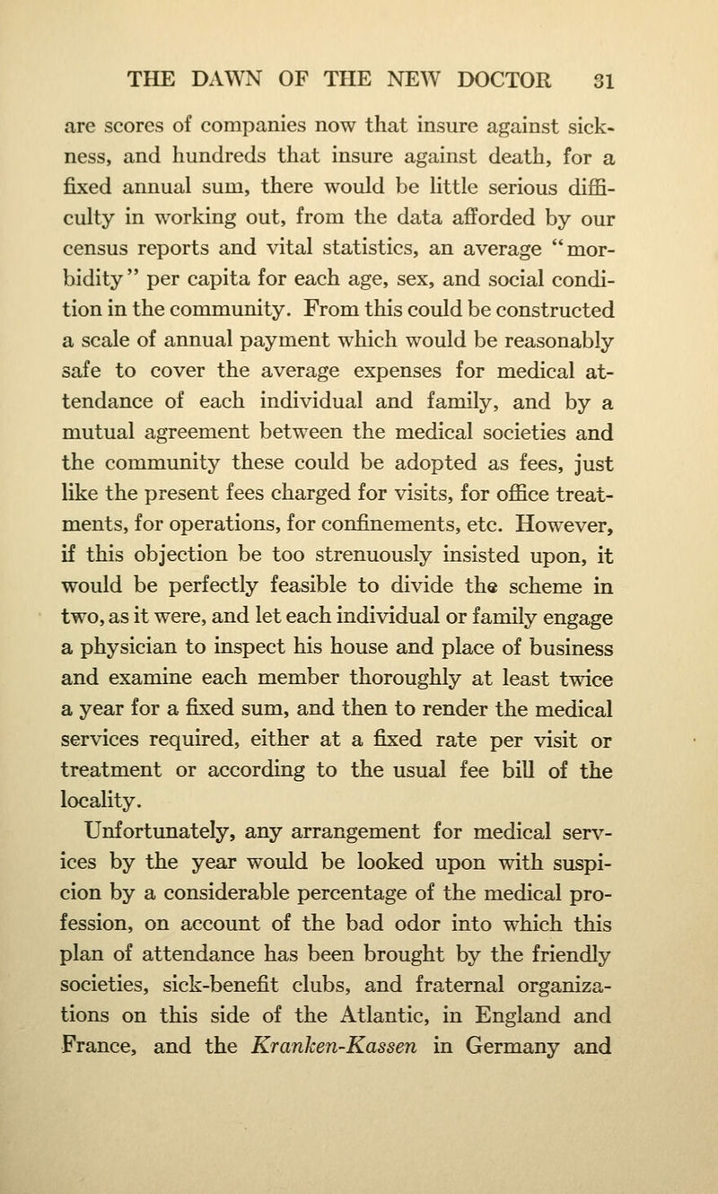 are scores of companies now that insure against sick- ness, and hundreds that insure against death, for a fixed annual sum, there would be little serious diffi- culty in working out, from the data afforded by our census reports and vital statistics, an average mor- bidity  per capita for each age, sex, and social condi- tion in the community. From this could be constructed a scale of annual payment which would be reasonably safe to cover the average expenses for medical at- tendance of each individual and family, and by a mutual agreement between the medical societies and the community these could be adopted as fees, just like the present fees charged for visits, for office treat- ments, for operations, for confinements, etc. However, if this objection be too strenuously insisted upon, it would be perfectly feasible to divide the scheme in two, as it were, and let each individual or family engage a physician to inspect his house and place of business and examine each member thoroughly at least twice a year for a fixed sum, and then to render the medical services required, either at a fixed rate per visit or treatment or according to the usual fee bill of the locality. Unfortunately, any arrangement for medical serv- ices by the year would be looked upon with suspi- cion by a considerable percentage of the medical pro- fession, on account of the bad odor into which this plan of attendance has been brought by the friendly societies, sick-benefit clubs, and fraternal organiza- tions on this side of the Atlantic, in England and France, and the Kranlcen-Kassen in Germany and