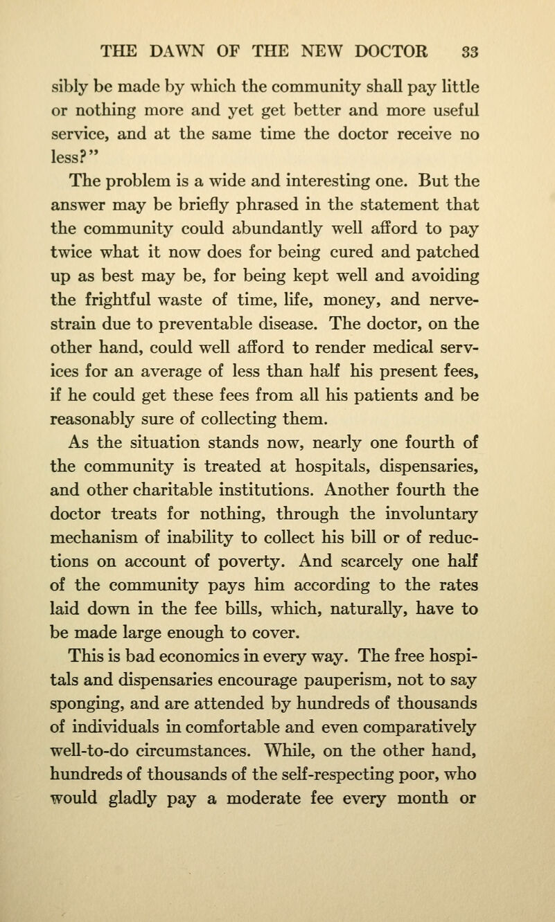 sibly be made by which the community shall pay little or nothing more and yet get better and more useful service, and at the same time the doctor receive no less? The problem is a wide and interesting one. But the answer may be briefly phrased in the statement that the community could abundantly well afford to pay twice what it now does for being cured and patched up as best may be, for being kept well and avoiding the frightful waste of time, life, money, and nerve- strain due to preventable disease. The doctor, on the other hand, could well afford to render medical serv- ices for an average of less than half his present fees, if he could get these fees from all his patients and be reasonably sure of collecting them. As the situation stands now, nearly one fourth of the community is treated at hospitals, dispensaries, and other charitable institutions. Another fourth the doctor treats for nothing, through the involuntary mechanism of inability to collect his bill or of reduc- tions on account of poverty. And scarcely one half of the community pays him according to the rates laid down in the fee bills, which, naturally, have to be made large enough to cover. This is bad economics in every way. The free hospi- tals and dispensaries encourage pauperism, not to say sponging, and are attended by hundreds of thousands of individuals in comfortable and even comparatively well-to-do circumstances. While, on the other hand, hundreds of thousands of the self-respecting poor, who would gladly pay a moderate fee every month or