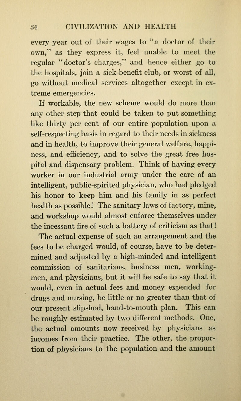 every year out of their wages to a doctor of their own, as they express it, feel unable to meet the regular doctor's charges, and hence either go to the hospitals, join a sick-benefit club, or worst of all, go without medical services altogether except in ex- treme emergencies. If workable, the new scheme would do more than any other step that could be taken to put something like thirty per cent of our entire population upon a self-respecting basis in regard to their needs in sickness and in health, to improve their general welfare, happi- ness, and efficiency, and to solve the great free hos- pital and dispensary problem. Think of having every worker in our industrial army under the care of an intelligent, public-spirited physician, who had pledged his honor to keep him and his family in as perfect health as possible! The sanitary laws of factory, mine, and workshop would almost enforce themselves under the incessant fire of such a battery of criticism as that! The actual expense of such an arrangement and the fees to be charged would, of course, have to be deter- mined and adjusted by a high-minded and intelligent commission of sanitarians, business men, working- men, and physicians, but it will be safe to say that it would, even in actual fees and money expended for drugs and nursing, be little or no greater than that of our present slipshod, hand-to-mouth plan. This can be roughly estimated by two different methods. One, the actual amounts now received by physicians as incomes from their practice. The other, the propor- tion of physicians to the population and the amount