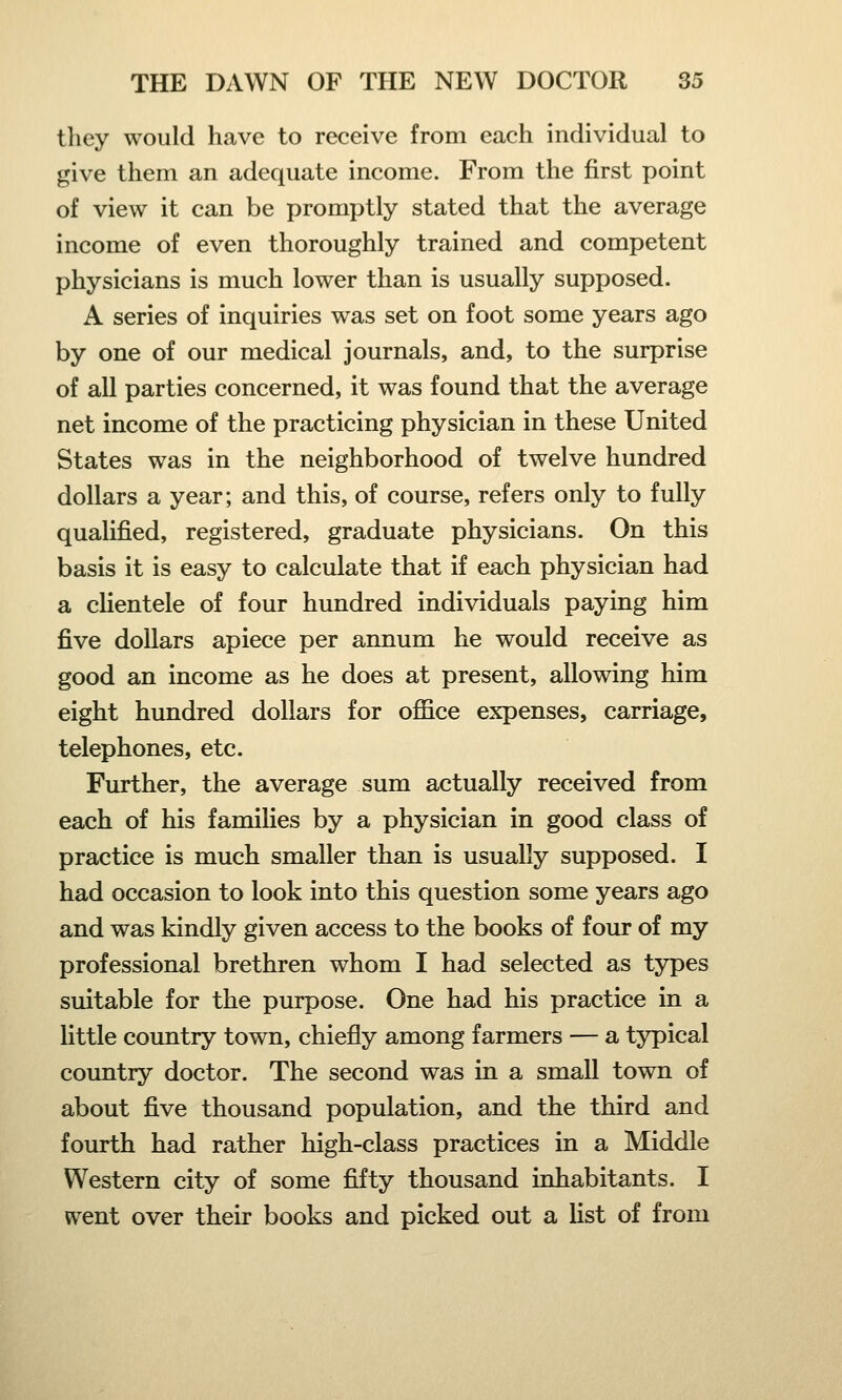 they would have to receive from each individual to give them an adequate income. From the first point of view it can be promptly stated that the average income of even thoroughly trained and competent physicians is much lower than is usually supposed. A series of inquiries was set on foot some years ago by one of our medical journals, and, to the surprise of all parties concerned, it was found that the average net income of the practicing physician in these United States was in the neighborhood of twelve hundred dollars a year; and this, of course, refers only to fully qualified, registered, graduate physicians. On this basis it is easy to calculate that if each physician had a clientele of four hundred individuals paying him five dollars apiece per annum he would receive as good an income as he does at present, allowing him eight hundred dollars for office expenses, carriage, telephones, etc. Further, the average sum actually received from each of his families by a physician in good class of practice is much smaller than is usually supposed. I had occasion to look into this question some years ago and was kindly given access to the books of four of my professional brethren whom I had selected as types suitable for the purpose. One had his practice in a little country town, chiefly among farmers — a typical country doctor. The second was in a small town of about five thousand population, and the third and fourth had rather high-class practices in a Middle Western city of some fifty thousand inhabitants. I went over their books and picked out a list of from